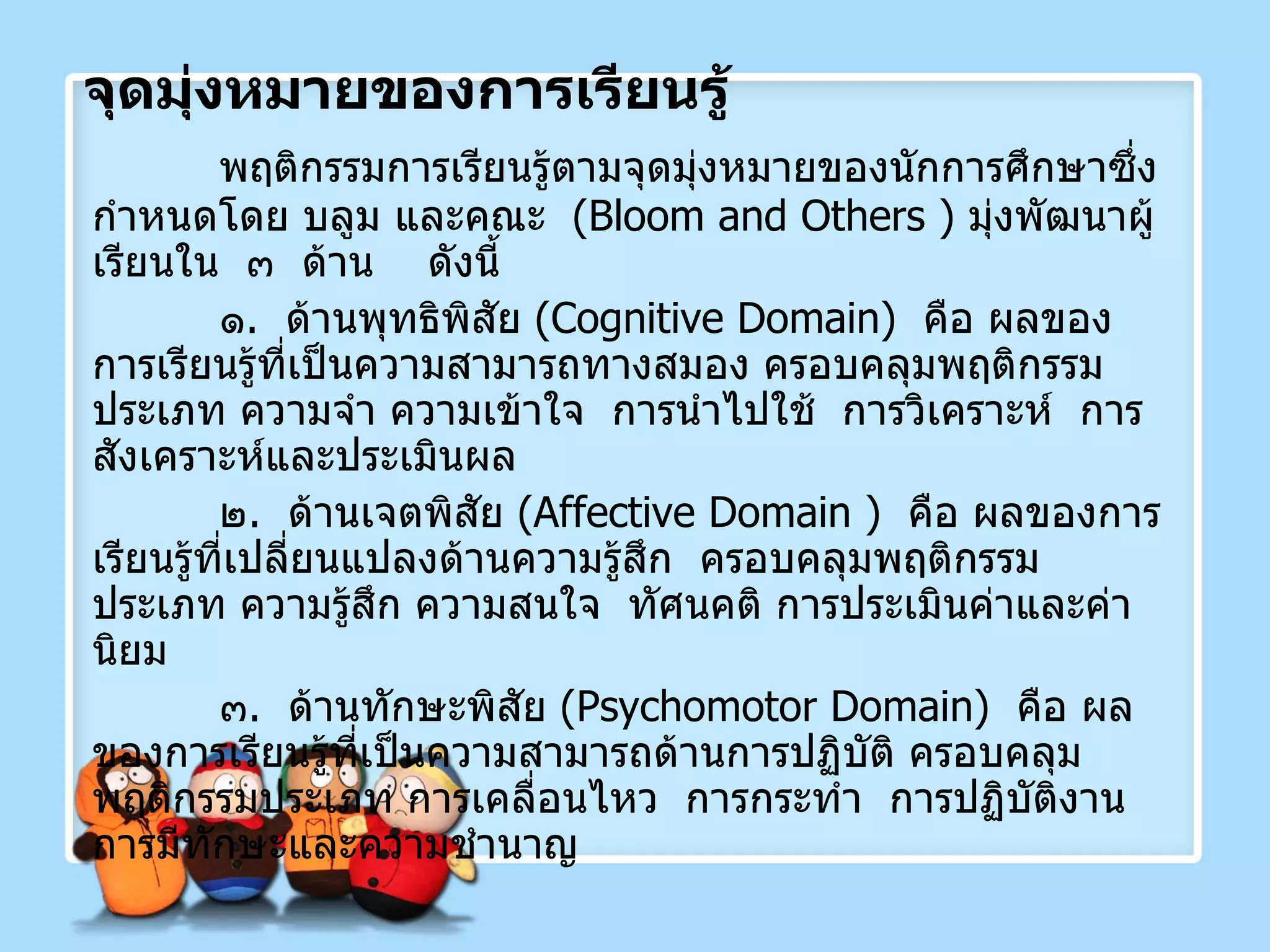 จุดมุ่งหมายของการเรียนรู้ พฤติกรรมการเรียนรู้ตามจุดมุ่งหมายของนักการศึกษาซึ่งกำหนดโดย บลูม และคณะ  ( Bloom   and Others  )  มุ่งพัฒนาผู้เรียนใน  ๓  ด้าน  ดังนี้ ๑ .  ด้านพุทธิพิสัย  ( Cognitive Domain )  คือ ผลของการเรียนรู้ที่เป็นความสามารถทางสมอง ครอบคลุมพฤติกรรมประเภท ความจำ ความเข้าใจ  การนำไปใช้  การวิเคราะห์  การสังเคราะห์และประเมินผล ๒ .  ด้านเจตพิสัย  ( Affective Domain  )  คือ ผลของการเรียนรู้ที่เปลี่ยนแปลงด้านความรู้สึก  ครอบคลุมพฤติกรรมประเภท ความรู้สึก ความสนใจ  ทัศนคติ การประเมินค่าและค่านิยม ๓ .  ด้านทักษะพิสัย  ( Psychomotor Domain )  คือ ผลของการเรียนรู้ที่เป็นความสามารถด้านการปฏิบัติ ครอบคลุมพฤติกรรมประเภท การเคลื่อนไหว  การกระทำ  การปฏิบัติงาน การมีทักษะและความชำนาญ 