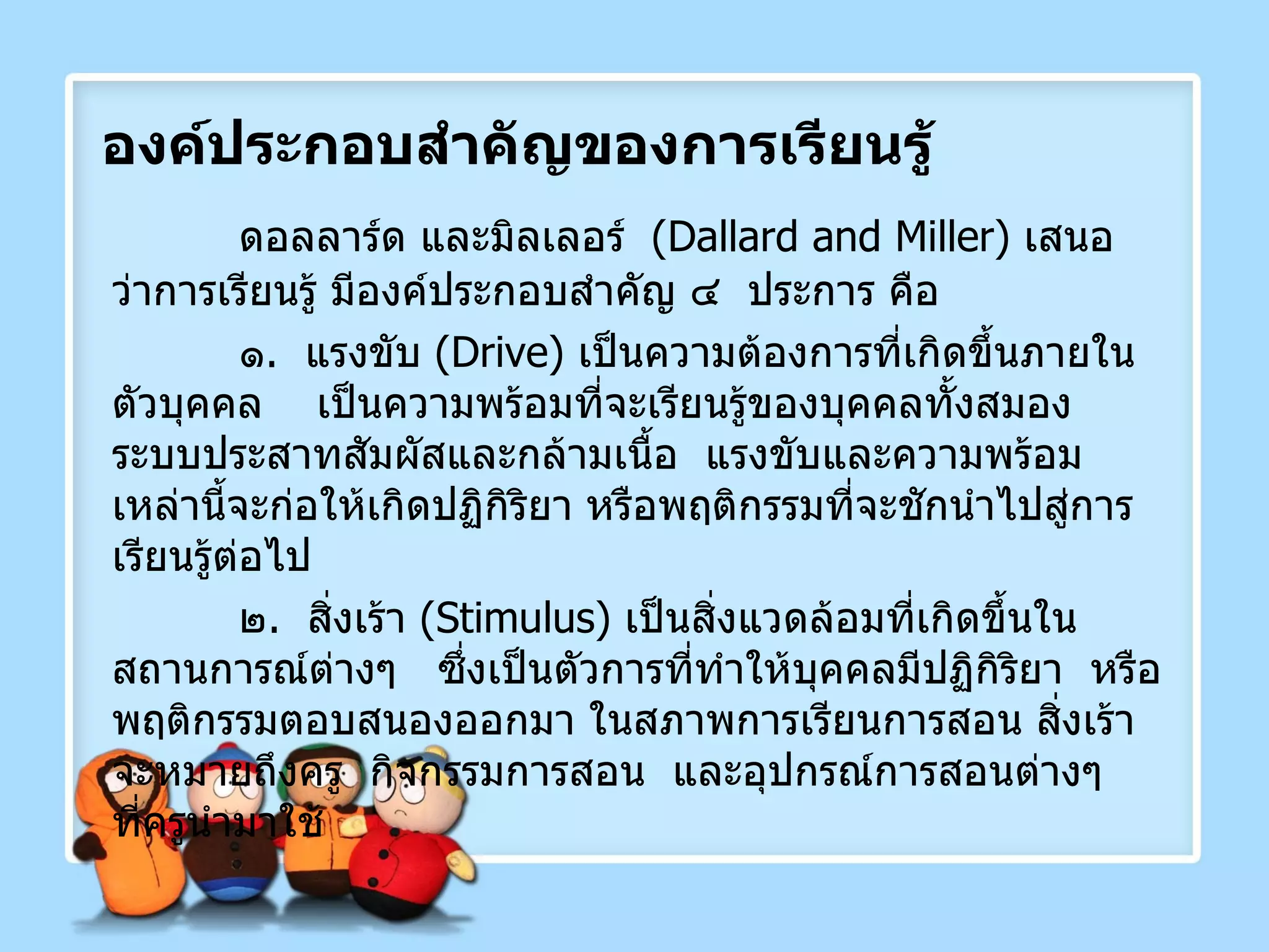 องค์ประกอบสำคัญของการเรียนรู้ ดอลลาร์ด และมิลเลอร์  ( Dallard and Miller )  เสนอว่าการเรียนรู้ มีองค์ประกอบสำคัญ ๔  ประการ คือ ๑ .  แรงขับ  ( Drive )  เป็นความต้องการที่เกิดขึ้นภายในตัวบุคคล  เป็นความพร้อมที่จะเรียนรู้ของบุคคลทั้งสมอง ระบบประสาทสัมผัสและกล้ามเนื้อ  แรงขับและความพร้อมเหล่านี้จะก่อให้เกิดปฏิกิริยา หรือพฤติกรรมที่จะชักนำไปสู่การเรียนรู้ต่อไป ๒ .  สิ่งเร้า  ( Stimulus )  เป็นสิ่งแวดล้อมที่เกิดขึ้นในสถานการณ์ต่างๆ  ซึ่งเป็นตัวการที่ทำให้บุคคลมีปฏิกิริยา  หรือพฤติกรรมตอบสนองออกมา ในสภาพการเรียนการสอน สิ่งเร้าจะหมายถึงครู  กิจกรรมการสอน  และอุปกรณ์การสอนต่างๆ  ที่ครูนำมาใช้ 
