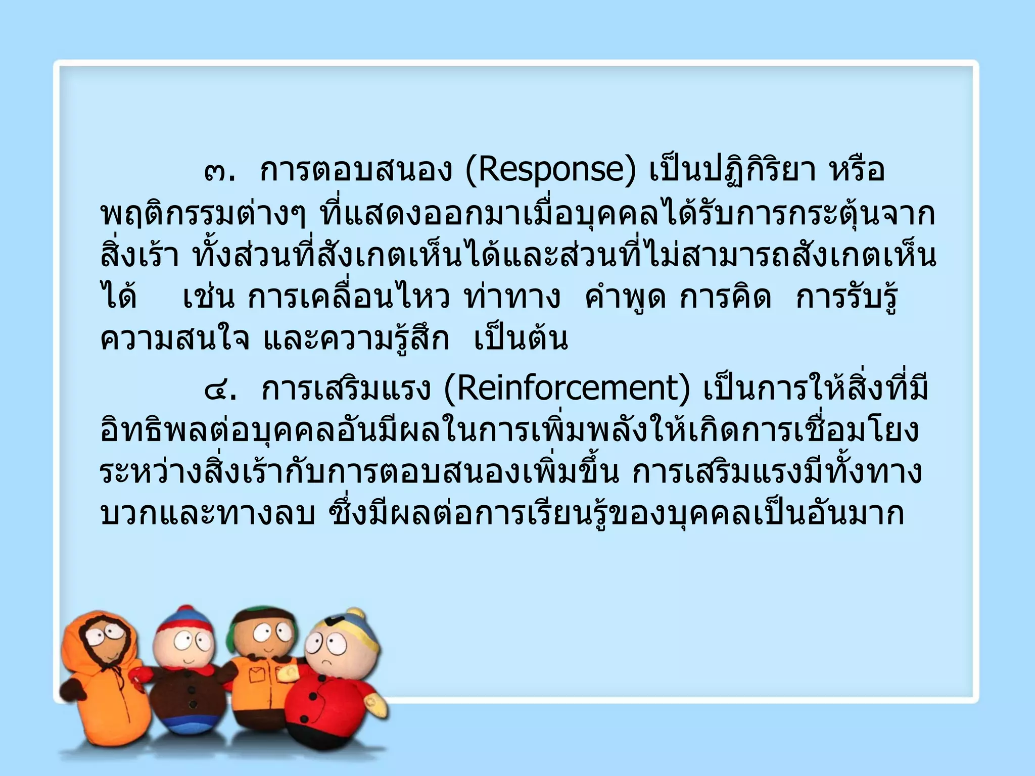๓ .  การตอบสนอง  ( Response )  เป็นปฏิกิริยา หรือพฤติกรรมต่างๆ ที่แสดงออกมาเมื่อบุคคลได้รับการกระตุ้นจากสิ่งเร้า ทั้งส่วนที่สังเกตเห็นได้และส่วนที่ไม่สามารถสังเกตเห็นได้  เช่น การเคลื่อนไหว ท่าทาง  คำพูด การคิด  การรับรู้  ความสนใจ และความรู้สึก  เป็นต้น ๔ .  การเสริมแรง  ( Reinforcement )  เป็นการให้สิ่งที่มีอิทธิพลต่อบุคคลอันมีผลในการเพิ่มพลังให้เกิดการเชื่อมโยง ระหว่างสิ่งเร้ากับการตอบสนองเพิ่มขึ้น การเสริมแรงมีทั้งทางบวกและทางลบ ซึ่งมีผลต่อการเรียนรู้ของบุคคลเป็นอันมาก 