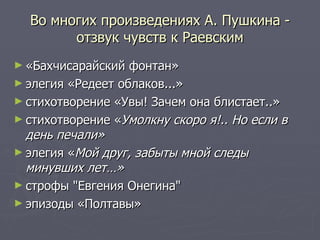 Во многих произведениях А. Пушкина - отзвук чувств к Раевским «Бахчисарайский фонтан»  элегия «Редеет облаков...»  стихотворение «Увы! Зачем она блистает..»  стихотворение « Умолкну скоро я!.. Но если в день печали»   элегия « Мой друг, забыты мной следы минувших лет…»   строфы "Евгения Онегина"  эпизоды «Полтавы» 