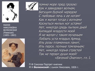 помню море пред грозою:  Как я завидовал волнам,  Бегущим бурной чередою  С любовью лечь к ее ногам!  Как я желал тогда с волнами  Коснуться милых ног устами!  Нет, никогда средь пылких дней  Кипящей младости моей  Я не желал с таким мученьем  Лобзать уста младых Армид,  Иль розы пламенных ланит,  Иль перси, полные томленьем;  Нет, никогда порыв страстей  Так не терзал души моей! «Евгений Онегин», гл.  I. МАРИЯ  НИКОЛАЕВНА  ВОЛКОНСКАЯ (Раевская) (1805—1863)  П Ф Соколов Портрет княгини  М Н  Волконской  с сыном Николаем, 1826 г. 