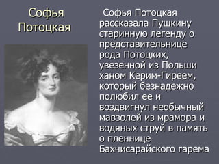 Софья Потоцкая  Софья Потоцкая рассказала Пушкину старинную легенду о представительнице рода Потоцких, увезенной из Польши ханом Керим-Гиреем, который безнадежно полюбил ее и воздвигнул необычный мавзолей из мрамора и водяных струй в память о пленнице Бахчисарайского гарема 