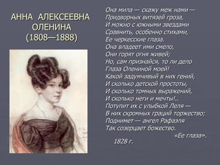 АННА  АЛЕКСЕЕВНА  ОЛЕНИНА (1808—1888) Она мила  —  скажу меж нами  — Придворных витязей гроза, И можно с южными звездами Сравнить, особенно стихами, Ее черкесские глаза. Она владеет ими смело, Они горят огня живей; Но, сам признайся, то ли дело Глаза Олениной моей! Какой задумчивый в них гений, И сколько детской простоты, И сколько томных выражений, И сколько неги и мечты!.. Потупит их с улыбкой Леля  — В них скромных граций торжество; Поднимет  —  ангел Рафаэля Так созерцает божество. «Ее глаза». 1828 г. 