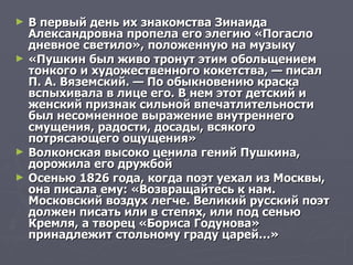 В первый день их знакомства Зинаида Александровна пропела его элегию «Погасло дневное светило», положенную на музыку  «Пушкин был живо тронут этим обольщением тонкого и художественного кокетства, — писал П. А. Вяземский. — По обыкновению краска вспыхивала в лице его. В нем этот детский и женский признак сильной впечатлительности был несомненное выражение внутреннего смущения, радости, досады, всякого потрясающего ощущения» Волконская высоко ценила гений Пушкина, дорожила его дружбой Осенью 1826 года, когда поэт уехал из Москвы, она писала ему: «Возвращайтесь к нам. Московский воздух легче. Великий русский поэт должен писать или в степях, или под сенью Кремля, а творец «Бориса Годунова» принадлежит стольному граду царей…»  