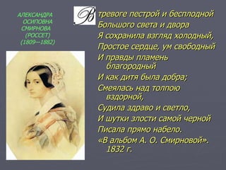 тревоге пестрой и бесплодной Большого света и двора Я сохранила взгляд холодный, Простое сердце, ум свободный И правды пламень благородный И как дитя была добра; Смеялась над толпою вздорной, Судила здраво и светло, И шутки злости самой черной Писала прямо набело. «В альбом А. О. Смирновой». 1832 г. АЛЕКСАНДРА  ОСИПОВНА СМИРНОВА  (РОССЕТ) (1809—1882) 