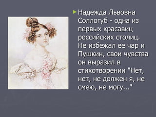 Надежда Львовна Соллогуб - одна из первых красавиц российских столиц. Не избежал ее чар и Пушкин, свои чувства он выразил в стихотворении "Нет, нет, не должен я, не смею, не могу..." 