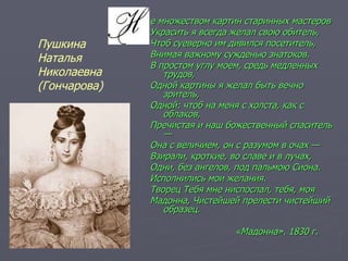 е множеством картин старинных мастеров  Украсить я всегда желал свою обитель,  Чтоб суеверно им дивился посетитель, Внимая важному сужденью знатоков. В простом углу моем, средь медленных трудов,  Одной картины я желал быть вечно зритель,  Одной: чтоб на меня с холста, как с облаков,  Пречистая и наш божественный спаситель — Она с величием, он с разумом в очах —  Взирали, кроткие, во славе и в лучах,  Одни, без ангелов, под пальмою Сиона. Исполнились мои желания.  Творец Тебя мне ниспослал, тебя, моя  Мадонна, Чистейшей прелести чистейший образец. «Мадонна». 1830 г.  Пушкина  Наталья  Николаевна  (Гончарова) 