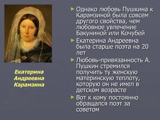 Однако любовь Пушкина к Карамзиной была совсем другого свойства, чем любовное увлечение Бакуниной или Кочубей Екатерина Андреевна была старше поэта на 20 лет  Любовь-привязанность А. Пушкин стремился получить ту женскую материнскую теплоту, которую он не имел в детском возрасте  Вот к кому постоянно обращался поэт за советом  Екатерина  Андреевна  Карамзина  