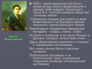 В  1818 г. девятнадцатилетний богач камер-юнкер Никита Всеволожский и офицер лейб-гвардии Павловского полка Я.Н. Толстой основали общество «Зеленая лампа» Собирались каждые две недели в доме Всеволожского на Екатерингофском проспекте, против Большого театра Преобладала гвардейская офицерская молодежь - гусары, уланы,  егеря Но были и штатские, в их числе Пушкин и Дельвиг, которые читали свои стихи Здесь обменивались мнениями и спорили о театральных постановках Все члены кружка были страстные театралы Происходили разговоры и на политические темы, отражавшие тогдашнее всеобщее оппозиционное настроение Никита  Всеволожский 