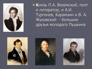 К нязь П.А. Вяземский, поэт и литератор, и А.И. Тургенев, Карамзин и В. А. Жуковский  - большие друзья молодого Пушкина  