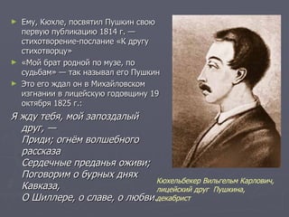 Ему, Кюхле, посвятил Пушкин свою первую публикацию 1814 г. — стихотворение-послание «К другу стихотворцу» «Мой брат родной по музе, по судьбам» — так называл его Пушкин Это его ждал он в Михайловском изгнании в лицейскую годовщину 19 октября 1825 г.: Я жду тебя, мой запоздалый друг, — Приди; огнём волшебного рассказа Сердечные преданья оживи; Поговорим о бурных днях Кавказа, О Шиллере, о славе, о любви. Кюхельбекер Вильгельм Карлович, лицейский друг  Пушкина, декабрист 