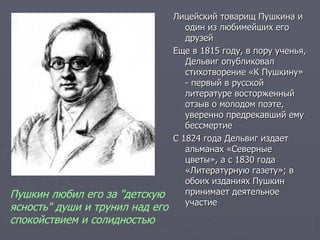 Лицейский товарищ Пушкина и один из любимейших его друзей Еще в 1815 году, в пору ученья, Дельвиг опубликовал стихотворение «К Пушкину» - первый в русской литературе восторженный отзыв о молодом поэте, уверенно предрекавший ему бессмертие С 1824 года Дельвиг издает альманах «Северные цветы», а с 1830 года «Литературную газету»; в обоих изданиях Пушкин принимает деятельное участие Пушкин любил его за "детскую ясность" души и трунил над его спокойствием и солидностью   