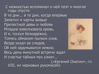 С нежностью вспоминал о ней поэт и многие годы спустя: В те дни... в те дни, когда впервые  Заметил я черты живые  Прелестной девы и любовь  Младую взволновала кровь,  И я, тоскуя безнадежно,  Томясь обманом пылких снов,  Везде искал ее следов,  Об ней задумывался нежно,  Весь день минутной встречи ждал  И счастье тайных мук узнал... («Евгений Онегин», гл.  VIII , из черновых рукописей). 