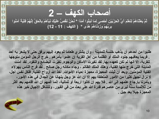 طلبوا من أحدهم أن يذهب خلسة للمدينة   ، وأن يشتري طعاما   ثم يعود إليهم برفق حتى لا يشعر   به أحد .  فربما يعاقبهم جنود الملك أو الظلمة من أهل القرية إن علموا بأمرهم   .  خرج الرجل المؤمن متوجها للقرية، إلا أنها لم تكن كعهده بها .  لقد تغيرت الأماكن والوجوه .  تغيّرت البضائع والنقود .  لقد آمن ت   المدينة التي خرج منها الفتية، وهلك الملك الظالم   ، وجاء مكانه رجل صالح   .  لقد فرح الناس بهؤلاء  الفتية المؤمنين .  وبعد أن ثبتت المعجزة، معجزة إحياء الأموات .  أخذ الله أرواح الفتية .  فلكل نفس أجل،   لا نزال نجهل كثيرا من الأمور المتعلقة بهم إلا أن الله عز وجل ينهانا عن الجدال في هذه الأمور،  ويأمرنا بإرجاع علمهم إلى الله   .   فلا يهم إن كانوا أربعة أو ثمانية، إنما المهم أن الله أقامهم بعد أكثر  من ثلاثمئة سنة ليرى من عاصرهم قدرة  الله  على بعث من في   القبور، ولتتناقل الأجيال خبر هذه  المعجزة جيلا بعد جيل   . أصحاب الكهف –  2 ثُمَّ بَعَثْنَاهُمْ لِنَعْلَمَ أَيُّ الْحِزْبَيْنِ أَحْصَى لِمَا لَبِثُوا أَمَدًا   *  نَحْنُ نَقُصُّ عَلَيْكَ نَبَأَهُمْ بِالْحَقِّ إِنَّهُمْ فِتْيَةٌ آمَنُوا بِرَبِّهِمْ وَزِدْنَاهُمْ هُدًى   *  (  الكهف  : 11 - 12) 