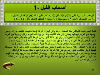 أصحاب الفيل   -1 كانت اليمن تابعة للنجاشي ملك الحبشة   .  وقام والي اليمن  (   أبرهة   )  ببناء كنيسة   عظيمة، وأراد أن يغيّر وجهة حجّ العرب .  فيجعلهم   يحجّون إلى هذه الكنيسة بدلا   من بيت الله الحرام .   وقيل أن رجلا من العرب ذهب وأحدث في الكنيسة تحقيرا لها .  وأن   بنو ا  كنانة قتلوا رسول أبرهة الذي جاء يطلب منهم الحج  للكنيسة .   فعزم أبرهة على هدم الكعبة .  وجهّز جيشا جرارا، ووضع في مقدمته فيلا مشهورا عنده   . وفي مكان يسمى المغمس بين الطائف ومكة، أرسل أبرهة كتيبة من   جنده، ساقت له أموال قريش  وغيرها من القبائل   .  وكان من بين هذه الأموال مائتي بعير لعبد المطلب بن هاشم   ، كبير قريش وسيّدها .  فهمّت قريش وكنانة وهذيل وغيرهم على قتال أبرهة .  ثم عرفوا أنهم لا طاقة لهم به فتركوا ذلك   . وبعث أبرهة رسولا إلى مكة يسأل عن سيد هذا البلد  ،  ويبلغه أن الملك لم ي أ ت لحربهم وإنما جاء لهدم  هذا البيت   .  انطلق عبد المطلب مع الرسول لمحادثة أبرهة   .  قال عبد المطلب أريد أن يرد علي الملك  مائتي بعير أصابها لي   . قال تعالى فى سورة الفيل  :  أَلَمْ تَرَ كَيْفَ فَعَلَ رَبُّكَ بِأَصْحَابِ الْفِيلِ   *  أَلَمْ يَجْعَلْ كَيْدَهُمْ فِي تَضْلِيلٍ   *  وَأَرْسَلَ عَلَيْهِمْ طَيْرًا أَبَابِيلَ   *  تَرْمِيهِمْ بِحِجَارَةٍ مِنْ سِجِّيلٍ   *  فَجَعَلَهُمْ كَعَصْفٍ مَأْكُولٍ   ( 1 – 5 ) 