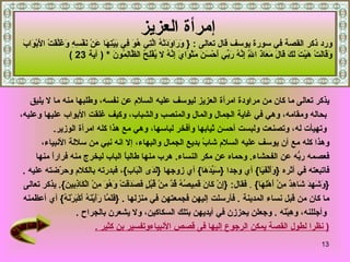 إمرأة العزيز   ورد ذكر القصة في سورة يوسف  قال تعالى  :   {   وَرَاوَدَتْهُ الَّتِي هُوَ فِي بَيْتِهَا عَنْ نَفْسِهِ   وَغَلَّقَتْ الأَبْوَابَ  وَقَالَتْ هَيْتَ لَكَ قَالَ مَعَاذَ اللَّهِ إِنَّهُ رَبِّي أَحْسَنَ مَثْوَايَ إِنَّهُ لا يُفْلِحُ الظَّالِمُونَ   * (  آية  23 )  يذكر تعالى ما كان من مراودة امرأة العزيز ليوسف عليه السلام عن نفسه، وطلبها منه ما لا يليق بحاله ومقامه، وهي في غاية الجمال والمال والمنصب والشباب، وكيف غلقت الأبواب عليها وعليه، وتهيأت له، وتصنعت ولبست أحسن ثيابها وأفخر لباسها، وهي مع هذا كله امرأة الوزير .   وهذا كله مع أن يوسف عليه السلام شابً بديع الجمال والبهاء، إلا انه نبي من سلالة الأنبياء،  فعصمه ربُّه عن الفحشاء .  وحماه عن مكر النساء .   هرب منها طالباً الباب ليخرج منه فراراً منها  فاتبعته في أثره  { وَأَلْفَيَا }  أي وجدا  { سَيِّدَهَا }  أي زوجها  { لَدَى الْبَابِ } ، فبدرته بالكلام وحرّضته عليه   . { وَشَهِدَ شَاهِدٌ مِنْ أَهْلِهَا }   .  فقال : { إِنْ كَانَ قَمِيصُهُ قُدَّ مِنْ قُبُلٍ فَصَدَقَتْ وَهُوَ مِنْ الْكَاذِبِينَ }.  يذكر تعالى  ما كان من قبل نساء المدينة   .  فأرسلت إليهن فجمعتهن في منزلها   .  { فَلَمَّا رَأَيْنَهُ أَكْبَرْنَهُ }  أي أعظمنه وأجللنه، وهِبْنَه   .  وجعلن يحززن في أيديهن بتلك السكاكين، ولا يشعرن بالجراح   .  (  نظرا لطول القصة يمكن الرجوع إليها فى قصص الأنبياءوتفسير بن كثير  . 