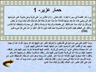 حمار عزير - 1   ورد ذكر القصة في سورة البقرة  ،  قال تعالى  :  (   أَوْ كَالَّذِي مَرَّ عَلَى قَرْيَةٍ وَهِيَ خَاوِيَةٌ عَلَى عُرُوشِهَا  قَالَ أَنَّى يُحْيِي هَذِهِ اللَّهُ بَعْدَ مَوْتِهَا فَأَمَاتَهُ اللَّهُ   مِئَةَ عَامٍ ثُمَّ بَعَثَهُ قَالَ كَمْ لَبِثْتَ قَالَ لَبِثْتُ يَوْمًا أَوْ بَعْضَ  يَوْمٍ قَالَ بَلْ لَبِثْتَ مِئَةَ عَامٍ فَانْظُرْ إِلَى طَعَامِكَ وَشَرَابِكَ لَمْ يَتَسَنَّهْ وَانْظُرْ إِلَى حِمَارِكَ وَلِنَجْعَلَكَ آَيَةً لِلنَّاسِ  وَانْظُرْ إِلَى الْعِظَامِ كَيْفَ نُنْشِزُهَا ثُمَّ نَكْسُوهَا لَحْمًا فَلَمَّا تَبَيَّنَ لَهُ قَالَ أَعْلَمُ أَنَّ اللَّهَ عَلَى كُلِّ شَيْءٍ قَدِيرٌ  (259)  . مرت الأيام على بني إسرائيل في فلسطين، وانحرفوا كثير عن منهج الله عز وجل .  فأراد الله أن يجدد  دينهم، بعد أن فقدوا التوراة ونسوا كثيرا من آياتها، فبعث الله تعالى إليهم عزيرا .  أمر الله سبحانه وتعالى عزيرا أن يذهب إلى قرية   .  فذهب إليها فوجدها خرابا، ليس فيها بشر .  فوقف  متعجبا، كيف يرسله الله إلى قرية خاوية ليس فيها بشر .  وقف مستغربا، ينتظر أن يحييها الله وهو  واقف   !  لأنه مبعوث إليها .  فأماته الله مئة عام   .  قبض الله روحه وهو نائم، ثم بعثه .  فاستيقظ عزير من نومه   فأرسل الله له ملكا في صورة بشر : ( قَالَ كَمْ لَبِثْتَ   .  فأجاب عزير :  نمت يوما أو عدة أيام على أكثر تقدير .  فرد الملك : ( قَالَ بَل لَّبِثْتَ مِئَةَ عَامٍ ).  
