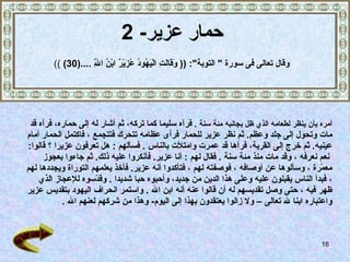 حمار عزير - 2 أمره بأن ينظر لطعامه الذي ظل بجانبه مئة سنة   .   فرآه سليما كما تركه،   ثم أشار له إلى حماره، فرآه قد  مات وتحول إلى جلد وعظم .  ثم نظر عزير للحمار فرأى عظامه تتحرك فتتجمع   ، فاكتمل الحمار أمام  عينيه .   ثم خرج إلى القرية، فرآها قد عمرت وامتلأت بالناس   .  فسألهم   :  هل تعرفون عزيرا   ؟ قالوا : نعم نعرفه   ، وقد مات منذ مئة سنة   .  فقال لهم   :  أنا عزير .  فأنكروا عليه ذلك .  ثم جاءوا بعجوز  معمّرة   ، وسألوها عن أوصافه   ، فوصفته لهم   ، فتأكدوا أنه عزير .   فأخذ يعلمهم التوراة ويجددها لهم   ، فبدأ الناس يقبلون   عليه وعلى هذا الدين من جديد، وأحبوه حبا شديدا   .   وقدّسوه للإعجاز الذي  ظهر فيه   ، حتى وصل تقديسهم له أن قالوا عنه أنه ابن الله  .  واستمر انحراف اليهود بتقديس عزير  واعتباره ابنا لله تعالى –   ولا زالوا يعتقدون بهذا إلى اليوم -  وهذا من شركهم لعنهم الله   . وق ال  تعالى فى سورة  "  التوبة ": ((  وَقَالَتِ الْيَهُودُ عُزَيْرٌ ابْنُ اللَّهِ  .... (30)   )) 