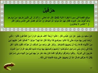 حزقيل عَنْ سَعِيد بْن جُبَيْر عَنْ اِبْن عَبَّاس  قال  :  كَانُوا أَرْبَعَة آلَاف خَرَجُوا فِرَارًا مِنْ الطَّاعُون قَالُوا  :  نَأْتِي أَرْضًا لَيْسَ بِهَا مَوْت حَتَّى إِذَا كَانُوا بِمَوْضِعِ كَذَا وَكَذَا قَالَ اللَّه لَهُمْ "  مُوتُوا  "  فَمَاتُوا فَمَرَّ عَلَيْهِمْ نَبِيّ  مِنْ الْأَنْبِيَاء فَدَعَا رَبّه أَنْ يُحْيِيَهُمْ فَأَحْيَاهُمْ  .  وَذَكَرَ غَيْر وَاحِد مِنْ السَّلَف أَنَّ هَؤُلَاءِ الْقَوْم كَانُوا أَهْل  بَلْدَة فِي زَمَان بَنِي إِسْرَائِيل   اِسْتَوْخَمُوا أَرْضهمْ وَأَصَابَهُمْ بِهَا وَبَاء شَدِيد فَخَرَجُوا فِرَارًا مِنْ الْمَوْت  هَارِبِينَ إِلَى الْبَرِّيَّة  .  وَفَنُوا وَتَمَزَّقُوا وَتَفَرَّقُوا فَلَمَّا كَانَ بَعْد دَهْر مَرَّ بِهِمْ نَبِيّ مِنْ أَنْبِيَاء بَنِي إِسْرَائِيل  يُقَال لَهُ حِزْقِيل فَسَأَلَ اللَّه أَنْ يُحْيِيَهُمْ عَلَى يَدَيْهِ فَأَجَابَهُ إِلَى ذَلِكَ  . موقع القصة في  سورة البقرة الآية   243:   قال الله تعالى   :  (  أَلَمْ تَرَ إِلَى الَّذِينَ خَرَجُوا مِنْ دِيَارِهِمْ  وَهُمْ أُلُوفٌ حَذَرَ الْمَوْتِ فَقَالَ لَهُمُ اللَّهُ مُوتُوا ثُمَّ أَحْيَاهُمْ إِنَّ اللَّهَ   لَذُو فَضْلٍ عَلَى النَّاسِ وَلَكِنَّ أَكْثَرَ النَّاسِ لَا يَشْكُرُونَ   *  )  