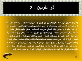 ذو القرنين   - 2 وصل ذو القرنين في رحلته   ، لقوم يعيشون بين جبلين أو سدّين   بينهما فجوة   .  وعندما وجدوه ملكا  قويا طلبوا منه أن يساعدهم في صد يأجوج ومأجوج بأن يبني لهم سدا لهذه الفجوة   ، مقابل خراج من المال يدفعونه له .   فوافق الملك الصالح على بناء السد، لكنه زهد في مالهم، واكتفى بطلب  مساعدتهم في العمل على بناء السد وردم الفجوة بين الجبلين   .   استخدم ذو القرنين وسيلة هندسية  مميزة لبناء السّد   .  فقام أولا بجمع قطع الحديد ووضعها في الفتحة حتى تساوى الركام مع قمتي  الجبلين   .  ثم أوقد النار على الحديد، وسكب عليه نحاسا مذابا ليلتحم وتشتد صلابته .  فسدّت الفجوة  وانقطع الطريق على يأجوج ومأجوج   ، فلم يتمكنوا من هدم السّد ولا تسوّره   .  وأمن القوم الضعفاء من شرّهم   .   بعد أن انتهى ذو القرنين من هذا العمل الجبار، نظر للسّد، وحمد الله على   نعمته، وردّ  الفضل والتوفيق في هذا العمل لله سبحانه وتعالى، فلم تأخذه العزة، ولم يسكن الغرور قلبه . 