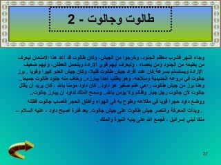 طالوت وجالوت   - 2 وجاء النهر فشرب معظم الجنود، وخرجوا من الجيش، وكان طالوت قد أعد هذا الامتحان ليعرف  من يطيعه من الجنود ومن يعصاه   ، وليعرف أيهم قوي الإرادة ويتحمل العطش، وأيهم ضعيف الإرادة ويستسلم بسرعة . كان عدد أفراد جيش طالوت قليلا، وكان جيش العدو كبيرا وقويا  .  برز  جالوت في دروعه الحديدية وسلاحه، وهو يطلب أحدا يبارزه ..  وخاف منه جنود طالوت جميعا ..  وهنا برز من جيش طالوت راعي غنم صغير هو داود ..  كان داود مؤمنا بالله   ، كان يريد أن يقتل  جالوت لأن جالوت رجل جبار وظالم ولا يؤمن بالله ..  وسمح الملك لداود أن يبارز جالوت .. ووضع داود حجرا قويا في مقلاعه وطوح به في الهواء وأطلق الحجر فأصاب جالوت فقتله .  وبدأت المعركة وانتصر جيش طالوت على جيش جالوت .   بعد فترة أصبح داود  -   عليه السلام   –  ملكا لبني إسرائيل   ، فجمع الله على يديه النبوة والملك  . 