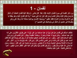 لقمان  - 1 ورد ذكر القصة في سورة   لقمان الآيات  12-  14  قال تعالى  :  (  وَلَقَدْ آتَيْنَا لُقْمَانَ الْحِكْمَةَ أَنِ اشْكُرْ  لِلَّهِ وَمَنْ يَشْكُرْ فَإِنَّمَا يَشْكُرُ لِنَفْسِهِ وَمَنْ كَفَرَ فَإِنَّ اللَّهَ غَنِيٌّ حَمِيدٌ  *  وَإِذْ قَالَ لُقْمَانُ لِابْنِهِ وَهُوَ يَعِظُهُ يَا  بُنَيَّ لَا تُشْرِكْ بِاللَّهِ إِنَّ الشِّرْكَ لَظُلْمٌ عَظِيمٌ   *   وَوَصَّيْنَا الْإِنْسَانَ بِوَالِدَيْهِ حَمَلَتْهُ أُمُّهُ وَهْنًا عَلَى وَهْنٍ  وَفِصَالُهُ فِي عَامَيْنِ أَنِ اشْكُرْ لِي وَلِوَالِدَيْكَ إِلَيَّ الْمَصِيرُ * ) اِخْتَلَفَ السَّلَف فِي لُقْمَان هَلْ كَانَ نَبِيًّا أَوْ عَبْدًا صَالِحًا مِنْ غَيْر نُبُوَّة ؟ عَلَى قَوْلَيْنِ الْأَكْثَرُونَ عَلَى  أنه  كان عبدا صالحا  .  وكان نوبيا ذا عبادة وعبارة ، وحكمة عظيمة ويقال  :  كان قاضيا في زمن داود  عليه السلام فالله أعلم  .   وقيل  :  إن الله رفع لقمان الحكيم لحكمته فرآه رجل كان يعرفه قبل ذلك فقال  : ألست عبد بن فلان الذي كنت ترعى غنمي بالأمس قال  :  بلى قال  :  فما بلغ بك ما أرى ؟ قال  :  قدر  الله وأداء الأمانة وصدق الحديث وترك ما لا يعنيني  .   وَرُوِيَ مِنْ حَدِيث اِبْن عُمَر قَالَ  :  سَمِعْت رَسُول  اللَّه صَلَّى اللَّه عَلَيْهِ وَسَلَّمَ يَقُول  : (  لَمْ يَكُنْ لُقْمَان نَبِيًّا وَلَكِنْ كَانَ عَبْدًا كَثِير التَّفَكُّر حَسَن الْيَقِين  ،  أَحَبَّ اللَّه تَعَالَى فَأَحَبَّهُ  ،  فَمَنَّ عَلَيْهِ بِالْحِكْمَةِ  . 