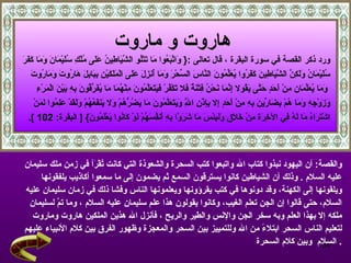 هاروت و ماروت   ورد ذكر القصة في سورة البقرة  ، قال تعالى  : {   وَاتَّبَعُوا مَا تَتْلُو الشَّيَاطِينُ عَلَى مُلْكِ سُلَيْمَانَ وَمَا كَفَرَ سُلَيْمَانُ وَلَكِنَّ الشَّيَاطِينَ كَفَرُوا يُعَلِّمُونَ النَّاسَ السِّحْرَ وَمَا أُنزِلَ عَلَى الْمَلَكَيْنِ بِبَابِلَ هَارُوتَ وَمَارُوتَ وَمَا يُعَلِّمَانِ مِنْ أَحَدٍ حَتَّى يَقُولا إِنَّمَا نَحْنُ فِتْنَةٌ فَلا تَكْفُرْ فَيَتَعَلَّمُونَ مِنْهُمَا مَا يُفَرِّقُونَ بِهِ بَيْنَ الْمَرْءِ  وَزَوْجِهِ وَمَا هُمْ بِضَارِّينَ بِهِ مِنْ أَحَدٍ إِلا بِإِذْنِ اللَّهِ وَيَتَعَلَّمُونَ مَا يَضُرُّهُمْ وَلا يَنفَعُهُمْ وَلَقَدْ عَلِمُوا لَمَنْ  اشْتَرَاهُ مَا لَهُ فِي الآخِرَةِ مِنْ خَلَاقٍ وَلَبِئْسَ مَا شَرَوْا بِهِ أَنفُسَهُمْ لَوْ كَانُوا يَعْلَمُونَ } [   البقرة : 102   ]. والقصة :  أن اليهود نبذوا كتاب الله واتبعوا كتب السحرة والشعوذة التي كانت تُقْرَأ في زمن ملك سليمان  عليه السلام   .  وذلك أن الشياطين كانوا يسترقون السمع ثم يضمون إلى ما سمعوا أكاذيب يلفقونها  ويلقونها إلى الكهنة، وقد دونوها في كتب يقرؤونها ويعلمونها الناس وفشا ذلك في زمان سليمان عليه  السلام، حتى قالوا إن الجن تعلم الغيب، وكانوا يقولون هذا علم سليمان عليه السلام   ، وما تمَّ لسليمان  ملكه إلا بهذا العلم وبه سخر الجن والإنس والطير والريح   ، فأنزل الله هذين الملكين هاروت وماروت  لتعليم الناس السحر ابتلاءً من الله وللتمييز بين السحر والمعجزة وظهور الفرق بين كلام الأنبياء عليهم السلام  وبين كلام السحرة   . 