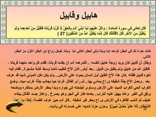 هابيل وقابيل   كانت حواء تلد في البطن الواحد ابنا وبنتا   وفي البطن التالي ابنا   وبنتا .  فيحل زواج ابن البطن الأول من البطن   الثاني . و يقال   أن   قابيل كان   يريد زوجة   هابيل   لنفسه   ..  ف أمرهما آدم أن يقدما قربانا، فقدم كل واحد منهما   قربانا   ، فتقبل الله من   هابيل   ولم يتقبل   من   قابيل   .  بعد أيام ..  كان الأخ الطيب نائما وسط غابة مشجرة ..  فقام إليه  أخوه قابيل فقتله   . كان هذا الأخ القتيل أول إنسان يموت على الأرض ..  ولم يكن دفن الموتى شيئا قد عرف بعد   .  وحمل الأخ جثة شقيقه وراح يمشي بها ..  ثم رأى  القاتل غرابا حيا  بجانب  جثة غراب ميت .  وضع  الغراب الحي الغراب الميت على الأرض وساوى أجنحته إلى جواره وبدأ يحفر الأرض بمنقاره ووضعه  برفق في القبر  وعاد يهيل عليه التراب ..  بعدها طار في الجو وهو يصرخ   .  واهتز جسد القاتل ببكاء  عنيف ثم أنشب أظافره في الأرض وراح يحفر قبر شقيقه   .  قال آدم حين عرف القصة :  ( هَذَا مِنْ عَمَلِ  الشَّيْطَانِ إِنَّهُ عَدُوٌّ مُّضِلٌّ مُّبِينٌ (  وحزن حزنا شديدا على خسارته في ولديه .   قال تعالى في سورة المائدة   :  وَاتْلُ عَلَيْهِمْ نَبَأَ ابْنَيْ آدَمَ بِالْحَقِّ إِذْ قَرَّبَا قُرْبَانًا فَتُقُبِّلَ مِنْ أَحَدِهِمَا وَلَمْ يُتَقَبَّلْ مِنَ الْآخَرِ قَالَ لَأَقْتُلَنَّكَ قَالَ إِنَّمَا يَتَقَبَّلُ اللَّهُ مِنَ الْمُتَّقِينَ ( 27 ) 