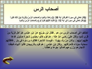 أختلفوا فى أصحاب الرس من هم  .  فَقَالَ اِبْن جُرَيْج عَنْ اِبْن عَبَّاس هُمْ أَهْل قَرْيَة مِنْ  قُرَى ثَمُود   وَقَالَ عَلِيّ رَضِيَ اللَّه عَنْهُ  :  هُمْ قَوْم كَانُوا يَعْبُدُونَ شَجَرَة صَنَوْبَر فَدَعَا  عَلَيْهِمْ نَبِيّهمْ  ;  وَكَانَ مِنْ وَلَد يَهُوذَا  ،  فَيَبِسَتْ الشَّجَرَة فَقَتَلُوهُ وَرَسُّوهُ فِي بِئْر  ,  فَأَظَلَّتْهُمْ سَحَابَة سَوْدَاء فَأَحْرَقَتْهُمْ  .  وَقَالَ اِبْن عَبَّاس  :  هُمْ قَوْم بِأَذْرَبِيجَانَ قَتَلُوا أَنْبِيَاء فَجَفَّتْ أَشْجَارهمْ وَزُرُوعهمْ فَمَاتُوا جُوعًا وَعَطَشًا  .  قال تعالى في سورة الفرقان  آية  38 : ((  وَعَادًا وَثَمُودَ وَأَصْحَابَ الرَّسِّ وَقُرُونًا بَيْنَ ذَلِكَ كَثِيرًا  )) وقال تعالى في سورة ق  آية  12 :   ((  كَذَّبَتْ قَبْلَهُمْ قَوْمُ نُوحٍ وَأَصْحَابُ الرَّسِّ وَثَمُودُ  )) أصحاب الرس 