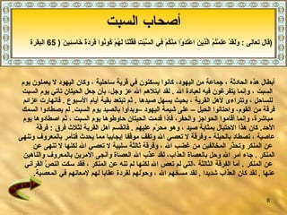 أ صحاب السبت   - 1 أبطال هذه الحادثة   ، جماعة من اليهود، كانوا يسكنون في قرية ساحلية  ،  وكان اليهود لا يعملون يوم ا لسبت ،   وإنما يتفرغون فيه لعبادة الله   .   لقد ابتلاهم الله عز وجل، بأن جعل الحيتان تأتي يوم السبت للساحل   ، وتتراءى لأهل القرية   ، بحيث يسهل صيدها   .  ثم تبتعد بقية أيام الأسبوع   .   فانهارت عزائم  فرقة من القوم، واحتالوا الحيل –   على شيمة اليهود   –وبدأوا بالصيد يوم السبت .  لم يصطادوا السمك مباشرة، وإنما أقاموا الحواجز والحفر، فإذا قدمت الحيتان حاوطوها يوم السبت   ، ثم اصطادوها يوم  الأحد .  كان هذا الاحتيال بمثابة صيد   ، وهو محرّم عليهم   .   فانقسم أهل القرية لثلاث فرق   :  فرقة  عاصية   ، تصطاد بالحيلة   -  وفرقة لا تعصي الله وتقف موقفا إيجابيا مما يحدث   فتأمر بالمعروف وتنهى عن المنكر وتحذّر المخالفين من غضب الله  ،  وفرقة ثالثة   سلبية   لا تعصي الله لكنها لا تنهى عن   الم ن كر   .   جاء أمر الله   وحل بالعصاة العذاب ،  لقد عذّب الله العصاة وأنجى الآمرين بالمعروف والناهين عن المنكر   .  أما الفرقة الثالثة  ، التي لم تعص الله لكنها لم تنه عن المنكر   ، فقد سكت النصّ القرآني  عنها   .   لقد كان العذاب شديدا   .  لقد مسخهم الله   ، وحوّلهم لقردة عقابا لهم لإمعانهم في المعصية . أصحاب السبت قال تعالى  :  وَلَقَدْ عَلِمْتُمُ الَّذِينَ اعْتَدَوْا مِنْكُمْ فِي السَّبْتِ فَقُلْنَا لَهُمْ كُونُوا قِرَدَةً خَاسِئِينَ  ( 65  البقرة  ) 
