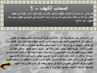 أصحاب الكهف  –  1 قال تعالى  :  أَمْ حَسِبْتَ أَنَّ   أَصْحَابَ الْكَهْفِ وَالرَّقِيمِ  كَانُوا مِنْ آيَاتِنَا عَجَبًا   إِذْ أَوَى الْفِتْيَةُ إِلَى الْكَهْفِ فَقَالُوا رَبَّنَا آتِنَا مِنْ لَدُنْكَ رَحْمَةً وَهَيِّئْ لَنَا مِنْ أَمْرِنَا رَشَدًا   *  فَضَرَبْنَا عَلَى آذَانِهِمْ فِي الْكَهْفِ سِنِينَ عَدَدً ا  (  الكهف  : 9 - 11) في زمان ومكان غير معروفين لنا الآن   ، كانت توجد قرية   مشركة .  ضل ملكها وأهلها عن الطريق  المستقيم   .  في هذا المجتمع الفاسد، ظهرت مجموعة من الشباب العقلاء .  فتية آمنوا بالله ، فثبتهم وزاد  في هداهم   .  وألهمهم طريق الرشاد   .  قرروا النجاة بدينهم وبأنفسهم بالهجرة من القرية لمكان آمن  يعبدون الله فيه   .  التوجه لكهف مهجور ليكون ملاذا لهم   .  خرجوا ومعهم كلبهم  .   استلقى الفتية في  الكهف، وجلس كلبهم على باب الكهف يحرسه .  وهنا حدثت معجزة  إلهية .  لقد نام الفتية ثلاثمائة وتسع سنوات   .  وخلال هذه المدة، كانت الشمس تشرق عن يمين كهفهم وتغرب عن شماله، فلا تصيبهم  أشعتها في أول ولا آخر النهار   .  بعد هذه السنين، بعثهم الله مرة أخرى   .  استيق ظ وا من سباتهم الطويل،  لكنهم لم يدركوا كم مضى عليهم من الوقت في نومهم .  وكانت آثار النوم الطويل بادية عليهم   .  فتساءلوا :  كم لبثنا ؟ !  فأجاب بعضهم  :  لبثنا يوما أو   بعض يوم   . 