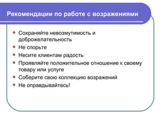 Рекомендации по работе с возражениями   Сохраняйте невозмутимость и доброжелательность Не спорьте Несите клиентам радость Проявляйте положительное отношение к своему товару или услуге Соберите свою коллекцию возражений Не оправдывайтесь! 
