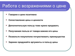 Работа с возражениями о цене Говорим о цене позитивно   Сопоставление цены и ценности   Дополнительную пользу тоже нужно продавать   Получаемая польза от товара важнее его цены Позвольте покупателю почувствовать преимущества   Заранее продумайте аргументы в пользу цены   
