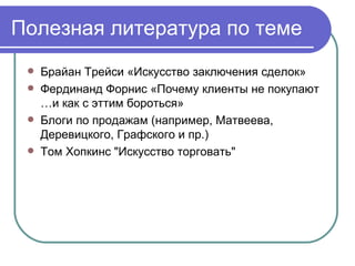 Полезная литература по теме Брайан Трейси «Искусство заключения сделок» Фердинанд Форнис «Почему клиенты не покупают …и как с эттим бороться» Блоги по продажам (например, Матвеева, Деревицкого, Графского и пр.) Том Хопкинс "Искусство торговать" 