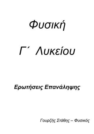 Φυσική <br />Γ΄  Λυκείου<br />Ερωτήσεις Επανάληψης<br />Γουρζής Στάθης – Φυσικός<br />      Παράγραφος 1.1 : Η φύση του φωτός.                      <br />                                        <br />Τι γνωρίζετε για τη σωματιδιακή φύση του φωτός ;<br /> ( σελ. 13 – « Πίστευαν δηλαδή ότι το φως ... - ... διεγείρουν το αισθητήριο όργανο της όρασης. » )<br />Τι γνωρίζετε για τη κυματική φύση του φωτός ;<br />   ( σελ. 14 – « Σε φαινόμενα όπως η συμβολή, ... - ... φύση του φωτός ( ηλεκτρομαγνητικό κύμα ). » )<br />Το φως συμπεριφέρεται ως σωματίδιο ή ως κύμα ;<br />( σελ. 14 – « Η ερώτηση λοιπόν « τι είναι το … - ... συμπεριφέρεται ως κύμα και ως σωματίδιο. » )<br />Ηλεκτρομαγνητική θεωρία του Maxwell.            <br />  ( σελ. 14 – « Σύμφωνα με τη θεωρία αυτή, το φως … - ... διαδίδονται προς όλες τις κατευθύνσεις. » )<br />Τι είναι το ηλεκτρομαγνητικό  κύμα ; <br /> ( σελ. 14 – « Ο Maxwell απέδειξε ότι, όταν ένα … - ... φάση και διαδίδονται με την ίδια ταχύτητα c. » <br /> Τι ονομάζουμε μήκος κύματος λ ;            λ = c . T         ή     λ = c / f<br />     ( σελ. 15 – « Εικ. 1.2 – Η απόσταση που διανύει ένα κύμα σε μια περίοδο Τ με ταχύτητα c.» )<br />          <br />Θεμελιώδης εξίσωση της κυματικής.    <br />      ( σελ. 15 – « Η ταχύτητα διάδοσης του … - ... c = λ . f   Θεμελιώδης εξίσωση της κυματικής. » )<br />Ποια πειράματα δεν ερμηνευόταν πλήρως από την θεωρία ότι το φως είναι κύμα ;<br />         ( σελ. 15 – « Πολλά πειραματικά δεδομένα … - ... κάποιες επεκτάσεις της κλασικής θεωρίας. » )<br />Κβαντική θεωρία του Plank.            <br />        ( σελ. 15 – « Σύμφωνα με τη κβαντική θεωρία … - ... συγκεκριμένη ποσότητα ενέργειας Ε. » )<br /> Τι ονομάζουμε ενέργεια φωτονίου Ε ;        <br />        ( σελ. 15 – « Κάθε φωτόνιο μιας ακτινοβολίας … - ... h = 6,63 . 10 - 34 J.s και f η συχνότητα. » )<br />           Σημείωση :<br />     <br />         Η παράγραφος « 1.2 : Η ταχύτητα του φωτός. » είναι εκτός ύλης.<br />     Παράγραφος 1.3 : Μήκος κύματος και συχνότητα του φωτός κατά τη διάδοσή του.                      <br />                                        <br />Τι συμβαίνει όταν το φως διαδίδεται μέσα από διαφορετικά οπτικά μέσα ; ( ανάκλαση )<br />    ( σελ. 18 – « Όταν μια φωτεινή δέσμη, που ... - ... προς το αρχικό μέσο διάδοσης… . » )<br />Τι συμβαίνει όταν το φως διαδίδεται μέσα από διαφορετικά οπτικά μέσα ; ( διάθλαση )<br />         ( σελ. 18 – « Οι ακτίνες που εισέρχονται στο ... - ... αέρα, απομακρύνονται από την κάθετο. » )<br />Για ποιο λόγο συμβαίνει το φαινόμενο της διάθλασης ;<br />     ( σελ. 18 – « Ο λόγος για τον οποίο το φως … - ... έχει διαφορετικές τιμές στα δύο μέσα. » )<br />Τι είναι ο δείκτης διάθλασης ;<br />          ( σελ. 18 – « Για διευκόλυνσή μας ορίζουμε … - ... υλικού μέσου. Ισχύει δηλαδή : n = co / c . » )<br />Μεταβολή του μήκους κύματος ακτινοβολίας λόγω διάθλασης.<br />           ( σελ. 19 – « Εφαρμόζοντας τη θεμελιώδη εξίσωση … - ... ένα μέσο με δείκτη διάθλασης n. » )<br />     Παράγραφος 1.4 : Ανάλυση λευκού φωτός και χρώματα.<br />Ποιο φαινόμενο ονομάζουμε διασκεδασμό ;                                                  <br />        ( σελ. 20 – « Το φαινόμενο αυτό, δηλαδή η … - … μήκος κύματος, ονομάζεται διασκεδασμός. » )<br />          <br />Διάθλαση του φωτός από πρίσμα και γωνία εκτροπής.<br />         ( σελ. 20 – « Επειδή ο δείκτης διάθλασης του … - ... Η γωνία φ ονομάζεται γωνία εκτροπής. » )<br />Τι είναι το φάσμα του λευκού φωτός ;                                              <br />          ( σελ. 20 – « Έστω τώρα ότι έχουμε μια δέσμη … - ... ονομάζεται φάσμα του λευκού φωτός. » )<br />Ποια είναι τα χαρακτηριστικά του φωτός όταν διαδίδεται ;<br />           ( σελ. 21 – « Κάθε μονοχρωματική ακτίνα … - ... τόσο μικρότερη είναι η γωνία εκτροπής. » )<br /> Ποια είναι τα όρια του φάσματος του λευκού φωτός ;                            <br />          ( σελ. 23 – « Το συνεχές φάσμα που … - ... 400 nm του ιώδους και 700 nm του ερυθρού. » )<br /> Ποια ακτινοβολία ονομάζεται υπεριώδης  ;                                              <br />           ( σελ. 23 – « Αυτό μας οδηγεί στο συμπέρασμα … - ... και μεγαλύτερα του 1 nm περίπου. » )<br /> Με ποιους τρόπους αντιλαμβανόμαστε την υπεριώδη ακτινοβολία ;                         <br />        ( σελ. 23 - 24 – « Αν και η υπεριώδης ακτινοβολία … - ... αποστείρωση διάφορων εργαλείων. » )<br /> Ποια ακτινοβολία ονομάζεται υπέρυθρη ;                                              <br />         ( σελ. 23 – « Μετά την ερυθρή περιοχή του … - ... αυτή ονομάζεται υπέρυθρη ακτινοβολία. » ) +<br />        ( σελ. 23 – « Οι υπέρυθρες ακτινοβολίες έχουν … - ... κυμαίνονται μεταξύ 700 nm και 106 nm. » ) <br /> Ιδιότητες των υπέρυθρων ακτινοβολιών.<br />    ( σελ. 24 – « 1. Απορροφώνται επιλεκτικά από διάφορα … - ... και δεν προκαλούν φωσφορισμό.» ) <br />     Παράγραφος 2.1 : Ενέργεια του ηλεκτρονίου στο άτομο του υδρογόνου.                               <br />                                        <br />Ποια ήταν η θεωρία του Δημόκριτου για την δομή της ύλης ;                             <br />     ( σελ. 43 – « Ο Λεύκιππος και ο Δημόκριτος ... - ... οφείλεται στο διαχωρισμό των ατόμων. » )<br />Η ανακάλυψη του ηλεκτρονίου από τον Τόμσον. ( Thomson )                                 <br />         ( σελ. 44 – « Η ανακάλυψη του ηλεκτρονίου ... - ... ποσότητες θετικού και αρνητικού φορτίου. » )<br />Το πρότυπο του Τόμσον, ( Thomson ), για το άτομο.                                 <br />      ( σελ. 44 – « Ο Thomson ( Τόμσον ) πρότεινε ... - ... μέσα σε ένα σφαιρικό σταφιδόψωμο. » )<br />Ποια ήταν η εξήγηση της μικρής απόκλισης των σωματίων α κατά τον Τόμσον;<br />      ( σελ. 44 – « Σύμφωνα με το πρότυπο του Thomson, η … - ... έχουν πολύ μικρότερη μάζα. » )<br />Το πρότυπο του Ράδερφορντ, ( Rutherford ), για το άτομο.                                 <br />     ( σελ. 45 – « Το άτομο αποτελείται από μια ... - ... ηλεκτρικής έλξης που δέχονται απ’ αυτόν. » )<br />Τι ονομάζουμε γραμμικό φάσμα εκπομπής για ένα αέριο ;<br />           ( σελ. 45 – « Όταν εφαρμόσουμε ορισμένη … - ... γραμμικό φάσμα εκπομπής του αερίου. » )<br />Ποια είναι η σχέση του μήκους κύματος και των ατομικών στοιχείων ;           <br />          ( σελ. 45 – « Τα μήκη κύματος που περιέχει … - ... που να έχουν το ίδιο φάσμα εκπομπής. » ) <br />Τι ονομάζουμε συνεχές φάσμα του λευκού φωτός ;<br />        ( σελ. 46 – « Αν φωτίσουμε με πηγή που εκπέμπει … - ... συνεχές φάσμα του λευκού φωτός. » )<br />Τι ονομάζουμε γραμμικό φάσμα απορρόφησης σε ένα αέριο ;<br />           ( σελ. 46 – « Αν τώρα ανάμεσα στην πηγή του … - ... φάσμα απορρόφησης του αερίου. » )<br /> Ιδιότητες των φασματικών γραμμών στα αέρια.<br />           ( σελ. 46 – « Επομένως το πείραμα δείχνει … - ... τις ακτινοβολίες που μπορεί να εκπέμπει. » )<br /> Γιατί το μοντέλο του Rutherford δεν μπορούσε να εξηγήσει τις φασματικές γραμμές ;                      <br />       ( σελ. 47 – « Το μοντέλο του Rutherford ... - ... γραμμικό, όπως παρατηρείται στη πράξη.» ) <br />     <br /> Ποια φαινόμενα των φασματικών γραμμών δεν μπορούσε να εξηγήσει η κλασική Φυσική ;   <br />       ( σελ. 47 – « Στις αρχές του 20ου αιώνα οι … - ... μόνο τα μήκη κύματος που εκπέμπει ; » )   <br />   <br /> Ποια ήταν η πρώτη παραδοχή του πρότυπου του Bohr για το άτομο του υδρογόνου ;                      <br />       ( σελ. 47 – « Το ηλεκτρόνιο του ατόμου του … - ... Coulomb που δέχεται από αυτόν. » ) <br /> Ποια ήταν η δεύτερη παραδοχή του πρότυπου του Bohr για το άτομο του υδρογόνου ;                      <br />       ( σελ. 47 – « Το ηλεκτρόνιο μπορεί να κινείται … - ... ονομάζονται επιτρεπόμενες τροχιές. » ) <br />     Παράγραφος 2.1 : Ενέργεια του ηλεκτρονίου στο άτομο του υδρογόνου. ( - συνέχεια )  <br />  Τι γνωρίζετε για την στροφορμή του ηλεκτρονίου κατά τον Bohr ;                      <br />      ( σελ. 47 – « Οι επιτρεπόμενες τροχιές είναι εκείνες … - ..., h είναι η σταθερά του Plank. » ) <br /> Από ποιο τύπο μας δίνεται η στροφορμή του ηλεκτρονίου κατά τον Bohr ;                      <br />            ( σελ. 47 – « Το μέτρο στροφορμής του ηλεκτρονίου … - ... από την εξίσωση L = m υ r.  » )      <br /> Ποια ήταν η τρίτη παραδοχή του πρότυπου του Bohr για το άτομο του υδρογόνου ;                      <br />       ( σελ. 48 – « Όταν το ηλεκτρόνιο κινείται σε … - ... τροχιά δεν εκπέμπει ακτινοβολία. » ) <br /> Ποια ήταν η τέταρτη παραδοχή του πρότυπου του Bohr για το άτομο του υδρογόνου ;                      <br />      ( σελ. 48 – « Όταν το ηλεκτρόνιο μεταπηδήσει … - ... αρχικής και της τελικής του ενέργειας. » ) <br /> Ενέργεια του εκπεμπόμενου φωτονίου.                                                                  <br />      ( σελ. 48 – « Αν Εα είναι η ενέργεια του ατόμου … - ... φωτονίου, τότε ισχύει : Εα – Εr  = h . f » ) <br /> Ολική ενέργεια του ηλεκτρονίου.                                                                  <br />       ( σελ. 49 – « Ε = - k e2 / 2r ολική ενέργεια … - ... μεταξύ του ηλεκτρονίου και του πυρήνα. » ) <br /> Τι είναι η ακτίνα του Bohr ;                      <br />  ( σελ. 49 – « Η μικρότερη ακτίνα επιτρεπόμενης τροχιάς … - ... ίση με r1 = 0,53 x 10 -10 m. » )<br /> Εξίσωση για τις επιτρεπόμενες τροχιές του ηλεκτρονίου.                                         <br />      ( σελ. 49 – « Οι ακτίνες των άλλων επιτρεπόμενων … - ... ένα μέχρι άπειρο : n = 1,2,…, ∞ . » ) <br /> Ποια είναι η ελάχιστη ενέργεια του ηλεκτρονίου στο άτομο του υδρογόνου ;                      <br /> ( σελ. 49 – « Όταν το ηλεκτρόνιο κινείται στην … - ... ενέργεια, που είναι ίση με Ε1 = - 13,6 eV. » ) <br /> Εξίσωση για την ενέργεια στις επιτρεπόμενες τροχιές του ηλεκτρονίου.                                         <br />      ( σελ. 49 – « Όταν κινείται στις άλλες επιτρεπόμενες … - ... επιτρεπόμενες τιμές ενέργειας. » ) <br /> Ποια είναι η φυσική σημασία του αρνητικού πρόσημου στην ενέργεια του ηλεκτρονίου ;                      <br />     ( σελ. 49 – « Οι τιμές της ενέργεια είναι … - ... εκτός του ηλεκτρικού πεδίου του πυρήνα. » ) <br />     Παράγραφος 2.2 : Διακριτές ενεργειακές στάθμες.                                                 <br />                                        <br />Τι ονομάζουμε ενεργειακές στάθμες του ατόμου ;                                                                     <br />           ( σελ. 51 – « Οι επιτρεπόμενες τιμές της ... - ... ατόμου ονομάζονται ενεργειακές στάθμες. » )<br />Τι ονομάζουμε ενεργειακές καταστάσεις του ατόμου ;                                                                     <br />( σελ. 51 – « Οι αντίστοιχες καταστάσεις ... - ... ατόμου ονομάζονται ενεργειακές καταστάσεις. » )<br />Ποια κατάσταση στο άτομο ονομάζεται θεμελιώδης ;                                         <br />          ( σελ. 51 – « Η κατάσταση με τη χαμηλότερη … - ... ονομάζεται θεμελιώδης κατάσταση. » )<br />Τι ονομάζουμε διεγερμένες καταστάσεις σε ένα άτομο ;<br />           ( σελ. 51– « Όλες οι άλλες ενεργειακές … - ... ονομάζονται διεγερμένες καταστάσεις. » )<br />Τι είναι το διάγραμμα των ενεργειακών σταθμών ;<br />        ( σελ. 52 – « Παίρνουμε κατακόρυφο άξονα … - ... διάγραμμα των ενεργειακών σταθμών. » )<br />Τι ονομάζουμε διέγερση του ατόμου ;<br />          ( σελ. 52 – « Η μετάβαση ενός ηλεκτρονίου του … - ... ονομάζεται διέγερση του ατόμου. » )<br />Τι είναι η ενέργεια διέγερσης του ατόμου ;<br />        ( σελ. 52 – « Η ενέργεια που απαιτείται για … - ... ατόμου ονομάζεται ενέργεια διέγερσης. » )<br />Τι ονομάζουμε ιονισμό του ατόμου ;<br />          ( σελ. 52 – « Η απομάκρυνση ενός ηλεκτρονίου … - ... ονομάζεται ιονισμός του ατόμου. » )<br />Τι είναι η ενέργεια ιονισμού σε ένα ατόμου ;<br />        ( σελ. 52 – « Η ελάχιστη ενέργεια που απαιτείται, για … - ... ονομάζεται ενέργεια ιονισμού. » )<br /> Υπολογισμός της ενέργειας ιονισμού.<br />        ( σελ. 52 – « Η ενέργεια ιονισμού είναι ίση … - ... ενέργεια ιονισμού είναι Ειον = 13,6 eV. » )<br />     Παράγραφος 2.3 : Μηχανισμός παραγωγής και απορρόφησης φωτονίων.  <br />                                  <br /> Τι είναι η διέγερση ενός ατόμου με κρούση ;<br />        ( σελ. 53 – « Όταν ένα σωματίδιο ( π.χ. ηλεκτρόνιο … - ... αποτέλεσμα το άτομο να διεγερθεί. » )<br /> Τι είναι η διέγερση ενός ατόμου με απορρόφηση ακτινοβολίας ;<br />    ( σελ. 53 – « Ας θεωρήσουμε ότι ένα άτομο υδρογόνου … - ... αντιστοιχεί σε κβαντικό αριθμό 2. » )<br /> Απορρόφηση και εκπομπή φωτονίων από ένα αέριο.                 <br />      ( σελ. 54 – « Το αέριο απορροφά και εκπέμπει … - ... γραμμών του φάσματος εκπομπής. » )<br /> Το πρότυπο του Bohr και τα γραμμικά φάσματα των ατόμων.       <br />  ( σελ. 54 – « Το πρότυπο του Bohr μπορεί … - ... που έχουν δύο ή περισσότερα ηλεκτρόνια. » )<br />     Παράγραφος 2.4 :  Ακτίνες Χ.                                                                                               <br /> Τι γνωρίζετε για την ανακάλυψη των ακτινών Χ από τον Roentgen ;                    <br /> ( σελ. 56 – « Ο Roentgen παρατήρησε ότι, όταν … - ... ακτινών, τις οποίες ονόμασε ακτίνες Χ. » )<br /> Συσκευή παραγωγής ακτινών Χ.                                      <br />     ( σελ. 56-57 – « Η συσκευή που χρησιμοποιήθηκε … - ... εκπέμπονται στη μονάδα του χρόνου. » )<br /> Παραγωγή ακτινών Χ.                                      <br />    ( σελ. 57 – « Μεταξύ της ανόδου και της καθόδου … - ... ακτινοβολία, που ονομάζεται ακτίνες Χ. » )<br /> Φύση των ακτινών Χ.                                      <br />     ( σελ. 57 – « Οι ακτίνες Χ είναι αόρατη ηλεκτρομαγνητική … - ... των ορατών ακτινοβολιών. » )<br /> Γραμμικό φάσμα των ακτινών Χ.                                      <br />           ( σελ. 57 – « Επειδή οι επιτρεπόμενες τιμές … - ... χαρακτηριστικές του υλικού της ανόδου. » )<br /> Συνεχές φάσμα των ακτινών Χ.                                      <br />           ( σελ. 58 – « Επειδή κατά τις κρούσεις των … - ... της ακτινοβολίας αυτής θα είναι συνεχές. » )<br /> Το μικρότερο μήκος κύματος των ακτινών Χ.                                       <br />      ( σελ. 58 – « Το μικρότερο μήκος κύματος … - ... ενέργεια ενός φωτονίου σε μια μόνο κρούση. » )<br />λmin = ( c h ) / e V<br /> Από τι εξαρτάται η απορρόφηση των ακτινών Χ. ( ονομαστικά )                                      <br />           ( σελ. 58 – « Όταν οι ακτίνες Χ διαπερνούν … - ... ακτινοβολίας και το πάχος του υλικού. » )<br /> Εξάρτηση της απορρόφησης των ακτινών Χ από τον ατομικό αριθμό Ζ.                                       <br />        ( σελ. 58 – « Όσο μεγαλύτερος είναι ο ατομικός … - ... είναι η απορρόφηση της ακτινοβολίας. » )<br /> Εξάρτηση της απορρόφησης των ακτινών Χ από το μήκος κύματος της ακτινοβολίας.                                         <br />          ( σελ. 59 – « Όταν οι ακτίνες Χ διαπερνούν μια … - ... το μήκος κύματος της ακτινοβολίας. » )<br /> Σκληρές και μαλακές ακτίνες Χ.                                                                         <br />          ( σελ. 59 – « Οι ακτίνες Χ που έχουν μικρά μήκη … - ... και ονομάζονται μαλακές ακτίνες Χ. » )<br /> Εξάρτηση της απορρόφησης των ακτινών Χ από το πάχος του υλικού.                                         <br />      ( σελ. 59 – « Όσο το πάχος του υλικού είναι μεγαλύτερο … - ... της ακτινοβολίας μέσα σε αυτό. » )<br /> Χρήση των ακτινών Χ.  ( ονομαστικά )                                                                                                 <br />  ( σελ. 59 – « α. Ακτινογραφία – Ακτινοσκόπηση … - ... Στη βιομηχανία - μικρότερη απορρόφηση. » )<br /> Βλάβες που προκαλούν οι ακτίνες Χ.                                                                                                  <br />     ( σελ. 60 – « Οι ακτίνες Χ προκαλούν βλάβες στους … - ... , θα επηρεαστούν οι απόγονοί του. » )<br />     Παράγραφος 3.1 : Ιδιότητες των πυρήνων.                                                            <br />                                        <br />Ακτίνες του ατόμου και του πυρήνα του.                                                                             <br />           ( σελ. 72 – « Μετά από επίπονα πειράματα ... - ... μεγέθους μεταξύ των 10-15 m και 10-14 m. » )<br />Τι είναι τα νουκλεόνια ;                                                                                                     <br />      ( σελ. 72 – « Όλοι οι πυρήνες των ατόμων ... - ... τα διακρίνουμε σε πρωτόνια και νετρόνια. » )<br />Περιγραφή του πυρήνα του ατόμου.                                                               <br />           ( σελ. 72 – « Τα πρωτόνια και τα νετρόνια του … - ... των φορτίων των πρωτονίων του. » )<br />Τι ονομάζουμε ατομικό αριθμό Ζ σε ένα άτομο ;<br />           ( σελ. 73 – « Τον ατομικό αριθμό Ζ, που είναι ο αριθμός των πρωτονίων του πυρήνα. » )<br />Τι ονομάζουμε αριθμό Ν σε ένα άτομο ;<br />           ( σελ. 73 – « Τον αριθμό νετρονίων Ν, » )<br />Τι ονομάζουμε μαζικό αριθμό Α σε ένα άτομο ;<br />           ( σελ. 73 – « Το μαζικό αριθμό Α, που είναι ο αριθμός … - … πρωτονίων ) του πυρήνα. » )<br />Σχέση μεταξύ του ατομικού αριθμού Ζ και του μαζικού αριθμού Α.<br />       <br />           ( σελ. 73 – « Ισχύει δηλαδή :                              Α = Ζ + Ν                                                  . » )<br />Συμβολική παράσταση του πυρήνα.   <br />          ( σελ. 73 – « Συμβολικά ένας πυρήνας … - ... παριστάνει το χημικό σύμβολο του στοιχείου. » )<br />Ποιοι πυρήνες ονομάζονται ισότοποι ;                    <br />           ( σελ. 73 – « Πυρήνες που ανήκουν στο … - ... αριθμό νετρονίων Ν ονομάζονται ισότοποι. » )<br /> Τι είναι η ατομική μονάδα μάζας u ;                        <br />           ( σελ. 73 – « Για τη μέτρηση των μαζών των … - ... το 1/12 της μάζας του ατόμου του 126C. » )<br /> Με τι είναι ίση η ατομική μονάδα μάζας u ( σε Kg ) ;       <br />                 <br />           ( σελ. 73 – «                                           1 u = 1,66055 Χ 10-27 Kg                                         . » )<br /> Γιατί χρησιμοποιούμε τις ατομικές μονάδες μάζας ;<br />          ( σελ. 73 – « Για τη μέτρηση των μαζών των πυρήνων … - ... ίση με το μαζικό του αριθμό Α. » )<br /> Τι είναι το eV ( ηλεκτρονιοβόλτ ) ;                                 <br />           ( σελ. 73 – «                                               1 eV = 1,602 Χ  10-19  J                                        . » )<br /> <br />     Παράγραφος 3.1 : Ιδιότητες των πυρήνων.         ( - συνέχεια )      <br />                                              <br /> Σχέση μάζας και ενέργειας στη θεωρία της σχετικότητας.       <br />               <br />          ( σελ. 73 – « … από τη σχέση :                           Ε = m c2                                                  . » )<br /> Με τι είναι ίση η ατομική μονάδα μάζας u ( σε MeV ) ;       <br />                 <br />           ( σελ. 73 – «                                                   1 u = 931,48 MeV                                           . » )<br /> Τι ονομάζουμε έλλειμμα μάζας ;                                 <br />    ( σελ. 74 – « Η διαφορά της μάζας ΜΠ ενός … - ... έλλειμμα μάζας και παριστάνεται ως ΔΜ. » )<br /> Με τι είναι ίσο το έλλειμμα μάζας ΜΠ ενός πυρήνα ;   <br />                                                       <br />     ( σελ. 74 – « …ΜΠ τη διαφορά :                 ΔΜ = Ζmp + Nmn - ΜΠ                                  . » )<br /> Τι ονομάζουμε ενέργεια σύνδεσης ;                                                <br />           ( σελ. 74 – « Η ισοδύναμη ενέργεια … - ... ενέργεια σύνδεσης, παριστάνεται ως ΕΒ και … . » )<br /> Πως υπολογίζεται η ενέργεια σύνδεσης  ;   <br />           ( σελ. 74 – « … από τη σχέση :                            ΕΒ = ( ΔΜ ) c2                                                     . » )<br /> Τι εκφράζει η ενέργεια σύνδεσης ;                                                <br />        ( σελ. 74 – « Αυτή ακριβώς η ενέργεια … - ... μην υπάρχει καμία αλληλεπίδραση μεταξύ τους. » )<br /> Τι ονομάζουμε ενέργεια σύνδεσης ανά νουκλεόνιο ;                                       <br />      ( σελ. 75 – « Η ενέργεια σύνδεσης ανά νουκλεόνιο … - ... τόσο σταθερότερος είναι ο πυρήνας. » )<br /> Τι είναι το φαινόμενο σχάσης ;                             <br />        ( σελ. 75-76 – « Όταν κάποιος πυρήνας πολύ … - ... μαζικών αριθμών ( φαινόμενο σχάσης ). » )<br /> Τι είναι το φαινόμενο σύντηξης ;                             <br />            ( σελ. 76 – « Ομοίως όταν δύο ή περισσότεροι … - ... με ( Α ≤ 60 ) ( φαινόμενο σύντηξης ). » )<br /> Τι είναι η ισχυρή πυρηνική δύναμη ;                                   <br />            ( σελ. 77 – « Καταλήγουμε λοιπόν ότι μια … - ... με το όνομα ισχυρή πυρηνική δύναμη. » )<br /> Ποια είναι τα χαρακτηριστικά της ισχυρής πυρηνικής δύναμης ;                                   <br />            ( σελ. 77 – « Η δύναμη αυτή έχει τα εξής … - ... και μόνο στις πολύ κοντινές αποστάσεις. » )<br /> Θεμελιώδης ενεργειακή στάθμη και διεγερμένες στάθμες των νουκλεονίων του πυρήνα.  <br />             ( σελ. 77 – « Η ενέργεια των νουκλεονίων του … - ... διεγερμένες στάθμες ( σχήμα 3 – 8 ). » )<br />     Παράγραφος 3.3 : Η ραδιενέργεια.                                                                <br />                                        <br />Σταθερότητα των πυρήνων.                                                                                           <br />          ( σελ. 84 – « Οι περισσότεροι από τους ... - ... άλλους πυρήνες οι οποίοι είναι σταθερότεροι. » )<br />Που οφείλεται η αστάθεια των πυρήνων ;                                                                                                       <br />    ( σελ. 84 – « Ας θεωρήσουμε έναν πυρήνα με ... - ... αποτέλεσμα τη διάσπαση του πυρήνα. » )<br />Γιατί οι μεγάλοι πυρήνες έχουν πιο πολλά νετρόνια από πρωτόνια ;                                                   <br />    ( σελ. 84 – « Ας θεωρήσουμε έναν πυρήνα με ... - ... αποτέλεσμα τη διάσπαση του πυρήνα. » )<br />Τι ονομάζουμε μεταστοιχείωση ;                  <br />      ( σελ. 84 – « Η διαδικασία κατά την … - … διαφορετικού στοιχείου ονομάζεται μεταστοιχείωση. » )<br />Ποιο φαινόμενο ονομάζουμε ραδιενέργεια ;<br />   ( σελ. 84 – « Όταν ένας πυρήνας μετατρέπεται … - …  φαινόμενο αυτό ονομάζεται ραδιενέργεια. » )<br />Τι είναι το σωμάτιο α ;                  <br />          ( σελ. 84 – « Το σωμάτιο α είναι ένας πυρήνας … - … από δύο πρωτόνια και δύο νετρόνια. » )<br />Μητρικός και θυγατρικός πυρήνας.                                 <br />   ( σελ. 84 – « Όταν συμβαίνει εκπομπή σωματίων … - … λέγεται θυγατρικός, είναι σταθερότερος. » )<br />              <br />           ΔΙΑΣΠΑΣΗ Α                 ΑΖΧ                Α - 4Ζ – 2 Χ  +   42 Ηe <br />Μάζα μητρικού και θυγατρικού πυρήνα στη διάσπαση α.                                 <br />  ( σελ. 85 – « Όταν συμβαίνει μια διάσπαση α … - … του θυγατρικού πυρήνα και του σωματίου α. » )<br />Τι είναι η διάσπαση β ;                  <br />          ( σελ. 85 – « Είναι το φαινόμενο κατά το οποίο… - … β- ) ή ένα ποζιτρόνιο ( διάσπαση β+ ) . » )<br />              <br />           ΔΙΑΣΠΑΣΗ Β                 10n                  11 p  + e- + νe <br /> Διάσπαση β του 146C.                <br />              <br />           ΔΙΑΣΠΑΣΗ Β                 146C              14 7 N  + e- + νe <br />     Παράγραφος 3.3 : Η ραδιενέργεια.   ( - συνέχεια )                                                                <br />                                        <br /> Γιατί συμβαίνει η διάσπαση β ;                  <br />         ( σελ. 86 – « Η αλληλεπίδραση που είναι υπεύθυνη … - … μεταξύ των quarks του νετρονίου. » )<br /> Ιστορία του αντινετρίνο.                                                <br />      ( σελ. 86 – « Επειδή το αντινετρίνο αλληλεπιδρά … - … και της ορμής στη διάσπαση του 146C. » )<br /> Τι είναι η διάσπαση γ ;                  <br />   ( σελ. 86 – « Πολύ συχνά ένας πυρήνας, μετά … - … εκπομπή ενός ή περισσότερων φωτονίων. » )<br /> Τι είναι οι ακτίνες ή σωματίδια γ ;                  <br />          ( σελ. 86 – « Τα φωτόνια που εκπέμπονται κατά … - … των φωτονίων του ορατού φωτός. » )<br /> Διάσπαση γ του 22286Rn.                <br />              <br />           ΔΙΑΣΠΑΣΗ Γ                 22286Rn               22286Rn + γ  <br />