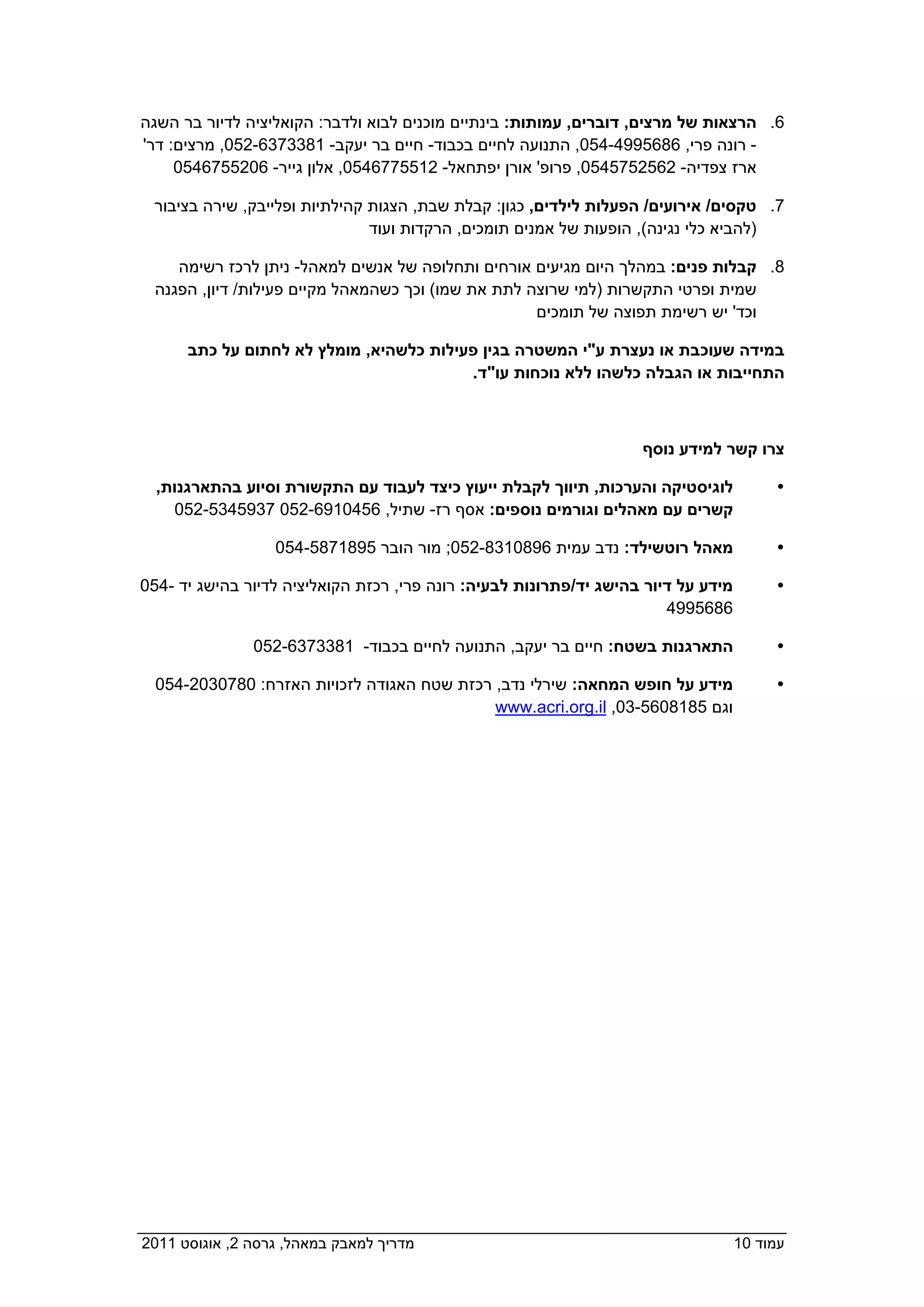 ‫6. הרצאות של מרצים, דוברים, עמותות: בינתיים מוכנים לבוא ולדבר: הקואליציה לדיור בר השגה‬
 ‫- רונה פרי, 6865994-450, התנועה לחיים בכבוד- חיים בר יעקב- 1833736-250, מרצים: דר'‬
    ‫ארז צפדיה- 2652575450, פרופ' אורן יפתחאל- 2155776450, אלון גייר- 6025576450  ‬

   ‫7. טקסים/ אירועים/ הפעלות לילדים, כגון: קבלת שבת, הצגות קהילתיות ופלייבק, שירה בציבור‬
                                ‫)להביא כלי נגינה(, הופעות של אמנים תומכים, הרקדות ועוד  ‬

      ‫8. קבלות פנים: במהלך היום מגיעים אורחים ותחלופה של אנשים למאהל- ניתן לרכז רשימה‬
   ‫שמית ופרטי התקשרות )למי שרוצה לתת את שמו( וכך כשהמאהל מקיים פעילות/ דיון, הפגנה‬
                                                     ‫וכד' יש רשימת תפוצה של תומכים  ‬

       ‫במידה שעוכבת או נעצרת ע"י המשטרה בגין פעילות כלשהיא, מומלץ לא לחתום על כתב‬
                                          ‫התחייבות או הגבלה כלשהו ללא נוכחות עו"ד.‬



                                                                     ‫צרו קשר למידע נוסף‬

   ‫לוגיסטיקה והערכות, תיווך לקבלת ייעוץ כיצד לעבוד עם התקשורת וסיוע בהתארגנות,‬            ‫‪‬‬
    ‫קשרים עם מאהלים וגורמים נוספים: אסף רז- שתיל, 6540196-250 7395435-250  ‬

                  ‫מאהל רוטשילד: נדב עמית 6980138-250; מור הובר 5981785-450  ‬              ‫‪‬‬

 ‫מידע על דיור בהישג יד/פתרונות לבעיה: רונה פרי, רכזת הקואליציה לדיור בהישג יד -450‬        ‫‪‬‬
                                                                       ‫6865994  ‬

               ‫התארגנות בשטח: חיים בר יעקב, התנועה לחיים בכבוד- 1833736-250  ‬             ‫‪‬‬

   ‫מידע על חופש המחאה: שירלי נדב, רכזת שטח האגודה לזכויות האזרח: 0870302-450‬              ‫‪‬‬
                                            ‫וגם 5818065-30, ‪   www.acri.org.il‬‬




‫מדריך למאבק במאהל, גרסה 2, אוגוסט 1102  ‬                                             ‫עמוד 01‬
 