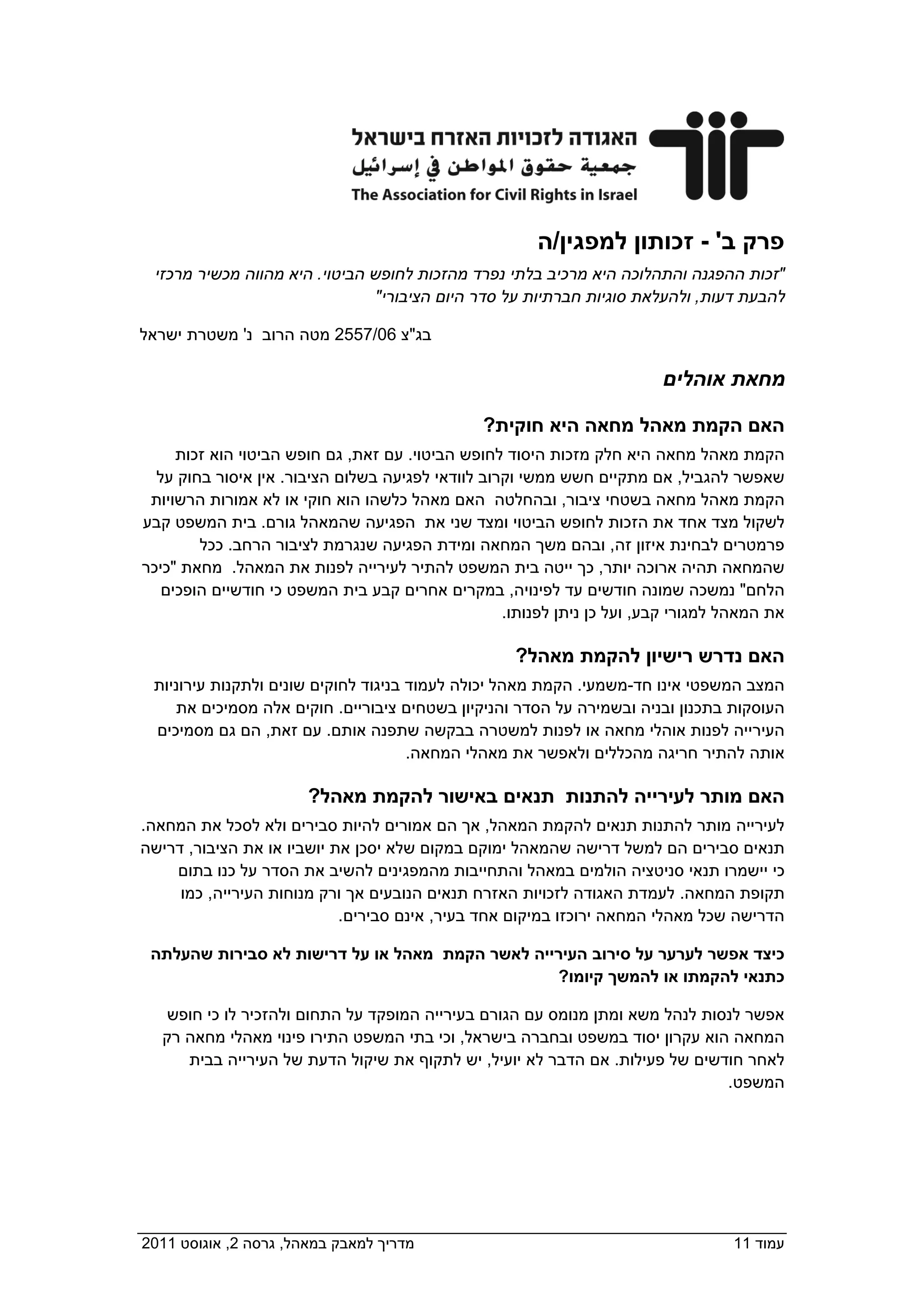 ‫פרק ב' - זכותון למפגין/ה‬
   ‫"זכות ההפגנה והתהלוכה היא מרכיב בלתי נפרד מהזכות לחופש הביטוי. היא מהווה מכשיר מרכזי‬
                                  ‫להבעת דעות, ולהעלאת סוגיות חברתיות על סדר היום הציבורי"‬

 ‫בג"צ 60/7552 מטה הרוב נ' משטרת ישראל‬

                                                                          ‫מחאת אוהלים‬

                                                 ‫האם הקמת מאהל מחאה היא חוקית?‬
      ‫הקמת מאהל מחאה היא חלק מזכות היסוד לחופש הביטוי. עם זאת, גם חופש הביטוי הוא זכות‬
   ‫שאפשר להגביל, אם מתקיים חשש ממשי וקרוב לוודאי לפגיעה בשלום הציבור. אין איסור בחוק על‬
  ‫הקמת מאהל מחאה בשטחי ציבור, ובהחלטה האם מאהל כלשהו הוא חוקי או לא אמורות הרשויות‬
 ‫לשקול מצד אחד את הזכות לחופש הביטוי ומצד שני את הפגיעה שהמאהל גורם. בית המשפט קבע‬
         ‫פרמטרים לבחינת איזון זה, ובהם משך המחאה ומידת הפגיעה שנגרמת לציבור הרחב. ככל‬
 ‫שהמחאה תהיה ארוכה יותר, כך ייטה בית המשפט להתיר לעירייה לפנות את המאהל. מחאת "כיכר‬
    ‫הלחם" נמשכה שמונה חודשים עד לפינויה, במקרים אחרים קבע בית המשפט כי חודשיים הופכים‬
                                                    ‫את המאהל למגורי קבע, ועל כן ניתן לפנותו.‬

                                                     ‫האם נדרש רישיון להקמת מאהל?‬
   ‫המצב המשפטי אינו חד-משמעי. הקמת מאהל יכולה לעמוד בניגוד לחוקים שונים ולתקנות עירוניות‬
      ‫העוסקות בתכנון ובניה ובשמירה על הסדר והניקיון בשטחים ציבוריים. חוקים אלה מסמיכים את‬
   ‫העירייה לפנות אוהלי מחאה או לפנות למשטרה בבקשה שתפנה אותם. עם זאת, הם גם מסמיכים‬
                                        ‫אותה להתיר חריגה מהכללים ולאפשר את מאהלי המחאה.‬

                        ‫האם מותר לעירייה להתנות תנאים באישור להקמת מאהל?‬
 ‫לעירייה מותר להתנות תנאים להקמת המאהל, אך הם אמורים להיות סבירים ולא לסכל את המחאה.‬
 ‫תנאים סבירים הם למשל דרישה שהמאהל ימוקם במקום שלא יסכן את יושביו או את הציבור, דרישה‬
     ‫כי יישמרו תנאי סניטציה הולמים במאהל והתחייבות מהמפגינים להשיב את הסדר על כנו בתום‬
      ‫תקופת המחאה. לעמדת האגודה לזכויות האזרח תנאים הנובעים אך ורק מנוחות העירייה, כמו‬
                             ‫הדרישה שכל מאהלי המחאה ירוכזו במיקום אחד בעיר, אינם סבירים.‬

  ‫כיצד אפשר לערער על סירוב העירייה לאשר הקמת מאהל או על דרישות לא סבירות שהעלתה‬
                                                  ‫כתנאי להקמתו או להמשך קיומו?‬

     ‫אפשר לנסות לנהל משא ומתן מנומס עם הגורם בעירייה המופקד על התחום ולהזכיר לו כי חופש‬
    ‫המחאה הוא עקרון יסוד במשפט ובחברה בישראל, וכי בתי המשפט התירו פינוי מאהלי מחאה רק‬
       ‫לאחר חודשים של פעילות. אם הדבר לא יועיל, יש לתקוף את שיקול הדעת של העירייה בבית‬
                                                                                ‫המשפט.‬




‫מדריך למאבק במאהל, גרסה 2, אוגוסט 1102  ‬                                            ‫עמוד 11‬
 