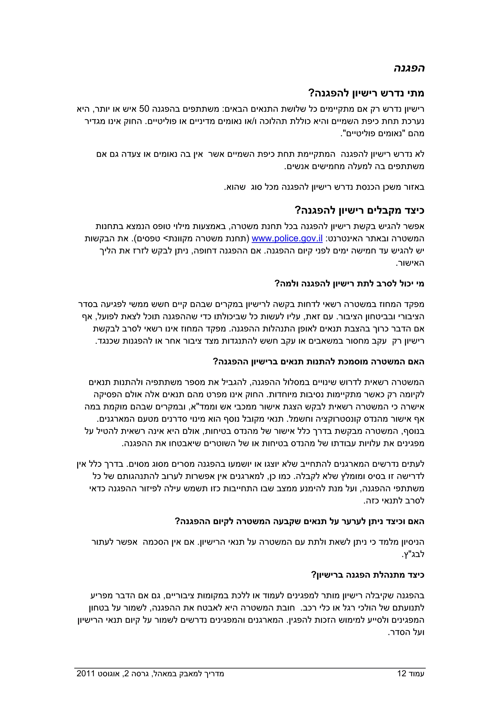 ‫הפגנה‬

                                                              ‫מתי נדרש רישיון להפגנה?‬
 ‫רישיון נדרש רק אם מתקיימים כל שלושת התנאים הבאים: משתתפים בהפגנה 05 איש או יותר, היא‬
   ‫נערכת תחת כיפת השמיים והיא כוללת תהלוכה ו/או נאומים מדיניים או פוליטיים. החוק אינו מגדיר‬
                                                                        ‫מהם "נאומים פוליטיים".‬

      ‫לא נדרש רישיון להפגנה המתקיימת תחת כיפת השמיים אשר אין בה נאומים או צעדה גם אם‬
                                                   ‫משתתפים בה למעלה מחמישים אנשים.‬

                                        ‫באזור משכן הכנסת נדרש רישיון להפגנה מכל סוג שהוא.‬

                                                           ‫כיצד מקבלים רישיון להפגנה?‬
     ‫אפשר להגיש בקשת רישיון להפגנה בכל תחנת משטרה, באמצעות מילוי טופס הנמצא בתחנות‬
   ‫המשטרה ובאתר האינטרנט: ‪) www.police.gov.il‬תחנת משטרה מקוונת< טפסים(. את הבקשות‬
      ‫יש להגיש עד חמישה ימים לפני קיום ההפגנה. אם ההפגנה דחופה, ניתן לבקש לזרז את הליך‬
                                                                               ‫האישור.‬

                                                    ‫מי יכול לסרב לתת רישיון להפגנה ולמה?  ‬

 ‫מפקד המחוז במשטרה רשאי לדחות בקשה לרישיון במקרים שבהם קיים חשש ממשי לפגיעה בסדר‬
  ‫הציבורי ובביטחון הציבור. עם זאת, עליו לעשות כל שביכולתו כדי שההפגנה תוכל לצאת לפועל, אף‬
    ‫אם הדבר כרוך בהצבת תנאים לאופן התנהלות ההפגנה. מפקד המחוז אינו רשאי לסרב לבקשת‬
     ‫רישיון רק עקב מחסור במשאבים או עקב חשש להתנגדות מצד ציבור אחר או להפגנות שכנגד.‬

                                   ‫האם המשטרה מוסמכת להתנות תנאים ברישיון ההפגנה?  ‬

    ‫המשטרה רשאית לדרוש שינויים במסלול ההפגנה, להגביל את מספר משתתפיה ולהתנות תנאים‬
     ‫לקיומה רק כאשר מתקיימות נסיבות מיוחדות. החוק אינו מפרט מהם תנאים אלה אולם הפסיקה‬
   ‫אישרה כי המשטרה רשאית לבקש הצגת אישור ממכבי אש וממד"א, ובמקרים שבהם מוקמת במה‬
      ‫אף אישור מהנדס קונסטרוקציה וחשמל. תנאי מקובל נוסף הוא מינוי סדרנים מטעם המארגנים.‬
   ‫בנוסף, המשטרה מבקשת בדרך כלל אישור של מהנדס בטיחות, אולם היא אינה רשאית להטיל על‬
             ‫מפגינים את עלויות עבודתו של מהנדס בטיחות או של השוטרים שיאבטחו את ההפגנה.‬

 ‫לעתים נדרשים המארגנים להתחייב שלא יוצגו או יושמעו בהפגנה מסרים מסוג מסוים. בדרך כלל אין‬
      ‫לדרישה זו בסיס ומומלץ שלא לקבלה. כמו כן, למארגנים אין אפשרות לערוב להתנהגותם של כל‬
     ‫משתתפי ההפגנה, ועל מנת להימנע ממצב שבו התחייבות כזו תשמש עילה לפיזור ההפגנה כדאי‬
                                                                          ‫לסרב לתנאי כזה.‬

                         ‫האם וכיצד ניתן לערער על תנאים שקבעה המשטרה לקיום ההפגנה?  ‬

     ‫הניסיון מלמד כי ניתן לשאת ולתת עם המשטרה על תנאי הרישיון. אם אין הסכמה אפשר לעתור‬
                                                                               ‫לבג"ץ.‬

                                                             ‫כיצד מתנהלת הפגנה ברישיון?  ‬

      ‫בהפגנה שקיבלה רישיון מותר למפגינים לעמוד או ללכת במקומות ציבוריים, גם אם הדבר מפריע‬
     ‫לתנועתם של הולכי רגל או כלי רכב. חובת המשטרה היא לאבטח את ההפגנה, לשמור על בטחון‬
 ‫המפגינים ולסייע למימוש הזכות להפגין. המארגנים והמפגינים נדרשים לשמור על קיום תנאי הרישיון‬
                                                                                 ‫ועל הסדר.‬



‫מדריך למאבק במאהל, גרסה 2, אוגוסט 1102  ‬                                              ‫עמוד 21‬
 