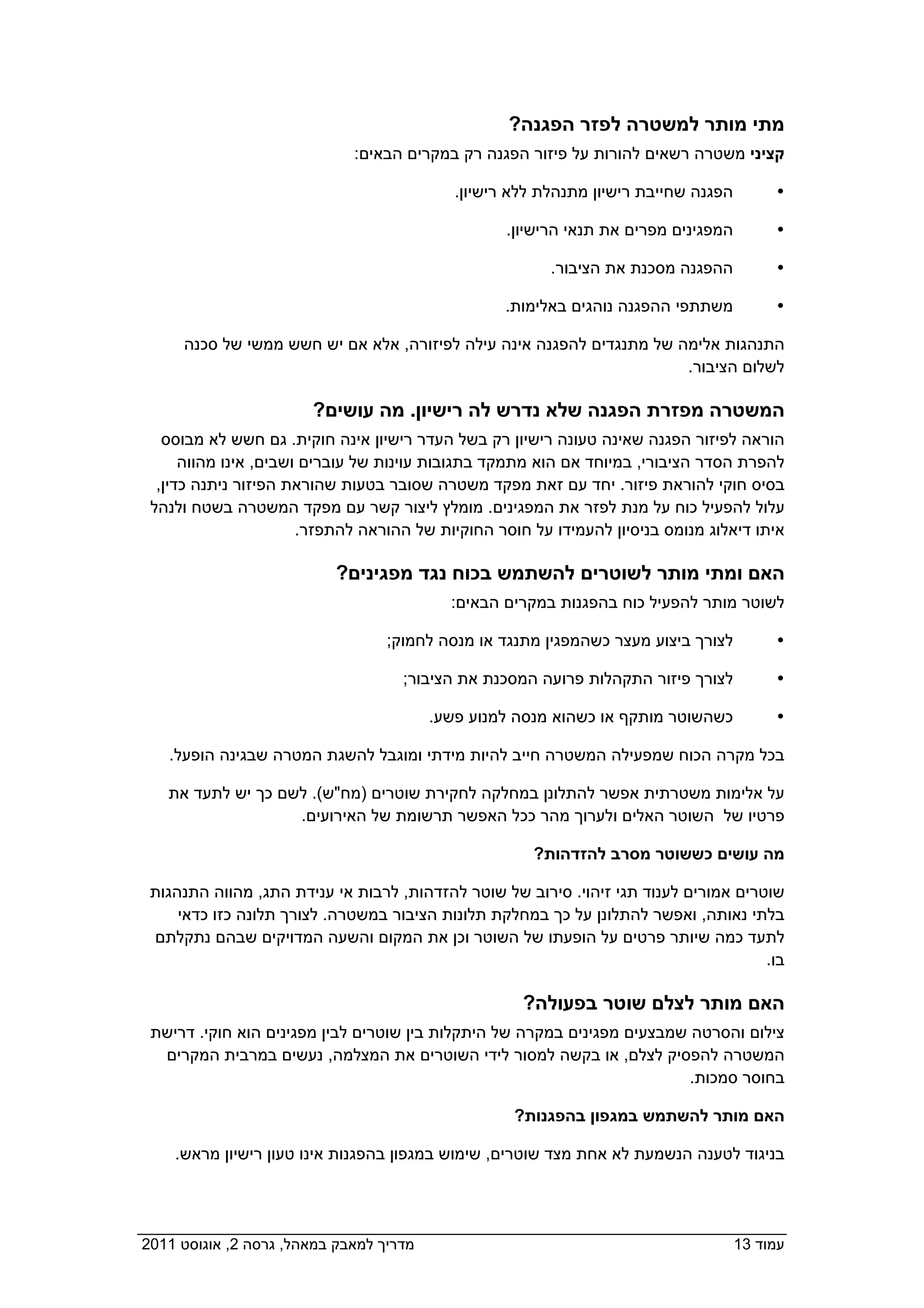 ‫מתי מותר למשטרה לפזר הפגנה?‬
                              ‫קציני משטרה רשאים להורות על פיזור הפגנה רק במקרים הבאים:  ‬

                                             ‫הפגנה שחייבת רישיון מתנהלת ללא רישיון.‬        ‫‪‬‬

                                                    ‫המפגינים מפרים את תנאי הרישיון.‬        ‫‪‬‬

                                                          ‫ההפגנה מסכנת את הציבור.‬          ‫‪‬‬

                                                   ‫משתתפי ההפגנה נוהגים באלימות.‬           ‫‪‬‬

       ‫התנהגות אלימה של מתנגדים להפגנה אינה עילה לפיזורה, אלא אם יש חשש ממשי של סכנה‬
                                                                        ‫לשלום הציבור.‬

                         ‫המשטרה מפזרת הפגנה שלא נדרש לה רישיון. מה עושים?‬
    ‫הוראה לפיזור הפגנה שאינה טעונה רישיון רק בשל העדר רישיון אינה חוקית. גם חשש לא מבוסס‬
       ‫להפרת הסדר הציבורי, במיוחד אם הוא מתמקד בתגובות עוינות של עוברים ושבים, אינו מהווה‬
   ‫בסיס חוקי להוראת פיזור. יחד עם זאת מפקד משטרה שסובר בטעות שהוראת הפיזור ניתנה כדין,‬
  ‫עלול להפעיל כוח על מנת לפזר את המפגינים. מומלץ ליצור קשר עם מפקד המשטרה בשטח ולנהל‬
                        ‫איתו דיאלוג מנומס בניסיון להעמידו על חוסר החוקיות של ההוראה להתפזר.‬

                            ‫האם ומתי מותר לשוטרים להשתמש בכוח נגד מפגינים?‬
                                            ‫לשוטר מותר להפעיל כוח בהפגנות במקרים הבאים:‬

                                    ‫לצורך ביצוע מעצר כשהמפגין מתנגד או מנסה לחמוק;‬         ‫‪‬‬

                                    ‫לצורך פיזור התקהלות פרועה המסכנת את הציבור;  ‬          ‫‪‬‬

                                       ‫כשהשוטר מותקף או כשהוא מנסה למנוע פשע.  ‬            ‫‪‬‬

     ‫בכל מקרה הכוח שמפעילה המשטרה חייב להיות מידתי ומוגבל להשגת המטרה שבגינה הופעל.‬

     ‫על אלימות משטרתית אפשר להתלונן במחלקה לחקירת שוטרים )מח"ש(. לשם כך יש לתעד את‬
                     ‫פרטיו של השוטר האלים ולערוך מהר ככל האפשר תרשומת של האירועים.‬

                                                      ‫מה עושים כששוטר מסרב להזדהות?  ‬

  ‫שוטרים אמורים לענוד תגי זיהוי. סירוב של שוטר להזדהות, לרבות אי ענידת התג, מהווה התנהגות‬
      ‫בלתי נאותה, ואפשר להתלונן על כך במחלקת תלונות הציבור במשטרה. לצורך תלונה כזו כדאי‬
  ‫לתעד כמה שיותר פרטים על הופעתו של השוטר וכן את המקום והשעה המדויקים שבהם נתקלתם‬
                                                                                       ‫בו.‬

                                                      ‫האם מותר לצלם שוטר בפעולה?‬
  ‫צילום והסרטה שמבצעים מפגינים במקרה של היתקלות בין שוטרים לבין מפגינים הוא חוקי. דרישת‬
   ‫המשטרה להפסיק לצלם, או בקשה למסור לידי השוטרים את המצלמה, נעשים במרבית המקרים‬
                                                                           ‫בחוסר סמכות.‬

                                                     ‫האם מותר להשתמש במגפון בהפגנות?‬

    ‫בניגוד לטענה הנשמעת לא אחת מצד שוטרים, שימוש במגפון בהפגנות אינו טעון רישיון מראש.  ‬




‫מדריך למאבק במאהל, גרסה 2, אוגוסט 1102  ‬                                              ‫עמוד 31‬
 