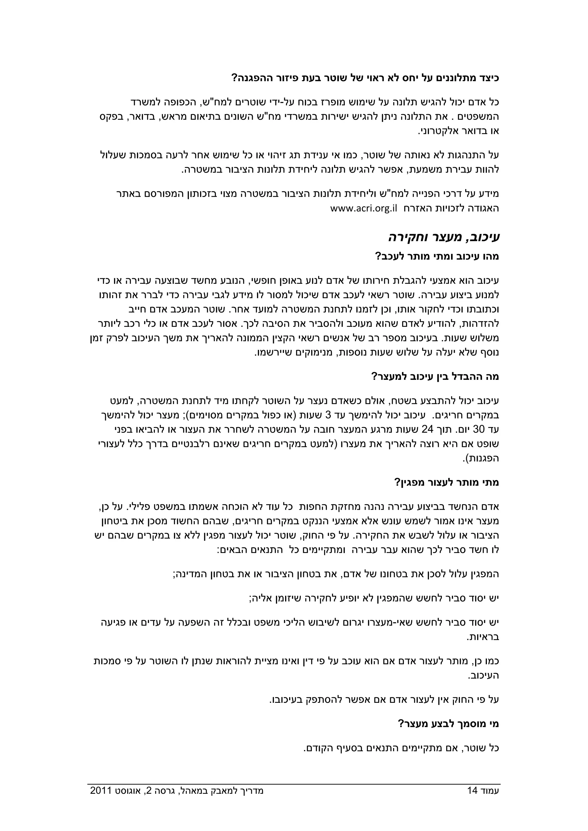 ‫כיצד מתלוננים על יחס לא ראוי של שוטר בעת פיזור ההפגנה?  ‬

         ‫כל אדם יכול להגיש תלונה על שימוש מופרז בכוח על-ידי שוטרים למח"ש, הכפופה למשרד‬
   ‫המשפטים . את התלונה ניתן להגיש ישירות במשרדי מח"ש השונים בתיאום מראש, בדואר, בפקס‬
                                                                   ‫או בדואר אלקטרוני.  ‬

   ‫על התנהגות לא נאותה של שוטר, כמו אי ענידת תג זיהוי או כל שימוש אחר לרעה בסמכות שעלול‬
                   ‫להוות עבירת משמעת, אפשר להגיש תלונה ליחידת תלונות הציבור במשטרה.‬

       ‫מידע על דרכי הפנייה למח"ש וליחידת תלונות הציבור במשטרה מצוי בזכותון המפורסם באתר‬
                                                ‫האגודה לזכויות האזרח ‪  www.acri.org.il‬‬

                                                                   ‫עיכוב, מעצר וחקירה‬
                                                               ‫מהו עיכוב ומתי מותר לעכב?  ‬

   ‫עיכוב הוא אמצעי להגבלת חירותו של אדם לנוע באופן חופשי, הנובע מחשד שבוצעה עבירה או כדי‬
    ‫למנוע ביצוע עבירה. שוטר רשאי לעכב אדם שיכול למסור לו מידע לגבי עבירה כדי לברר את זהותו‬
           ‫וכתובתו וכדי לחקור אותו, וכן לזמנו לתחנת המשטרה למועד אחר. שוטר המעכב אדם חייב‬
   ‫להזדהות, להודיע לאדם שהוא מעוכב ולהסביר את הסיבה לכך. אסור לעכב אדם או כלי רכב ליותר‬
 ‫משלוש שעות. בעיכוב מספר רב של אנשים רשאי הקצין הממונה להאריך את משך העיכוב לפרק זמן‬
                                     ‫נוסף שלא יעלה על שלוש שעות נוספות, מנימוקים שיירשמו.‬

                                                              ‫מה ההבדל בין עיכוב למעצר?  ‬

      ‫עיכוב יכול להתבצע בשטח, אולם כשאדם נעצר על השוטר לקחתו מיד לתחנת המשטרה, למעט‬
    ‫במקרים חריגים. עיכוב יכול להימשך עד 3 שעות )או כפול במקרים מסוימים(; מעצר יכול להימשך‬
       ‫עד 03 יום. תוך 42 שעות מרגע המעצר חובה על המשטרה לשחרר את העצור או להביאו בפני‬
   ‫שופט אם היא רוצה להאריך את מעצרו )למעט במקרים חריגים שאינם רלבנטיים בדרך כלל לעצורי‬
                                                                                ‫הפגנות(.  ‬

                                                                   ‫מתי מותר לעצור מפגין?  ‬

   ‫אדם הנחשד בביצוע עבירה נהנה מחזקת החפות כל עוד לא הוכחה אשמתו במשפט פלילי. על כן,‬
    ‫מעצר אינו אמור לשמש עונש אלא אמצעי הננקט במקרים חריגים, שבהם החשוד מסכן את ביטחון‬
  ‫הציבור או עלול לשבש את החקירה. על פי החוק, שוטר יכול לעצור מפגין ללא צו במקרים שבהם יש‬
                            ‫לו חשד סביר לכך שהוא עבר עבירה ומתקיימים כל התנאים הבאים:‬

                   ‫המפגין עלול לסכן את בטחונו של אדם, את בטחון הציבור או את בטחון המדינה;‬

                                    ‫יש יסוד סביר לחשש שהמפגין לא יופיע לחקירה שיזומן אליה;‬

   ‫יש יסוד סביר לחשש שאי-מעצרו יגרום לשיבוש הליכי משפט ובכלל זה השפעה על עדים או פגיעה‬
                                                                             ‫בראיות.  ‬

  ‫כמו כן, מותר לעצור אדם אם הוא עוכב על פי דין ואינו מציית להוראות שנתן לו השוטר על פי סמכות‬
                                                                                    ‫העיכוב.‬

                                           ‫על פי החוק אין לעצור אדם אם אפשר להסתפק בעיכובו.‬

                                                                    ‫מי מוסמך לבצע מעצר?  ‬

                                                  ‫כל שוטר, אם מתקיימים התנאים בסעיף הקודם.‬


‫מדריך למאבק במאהל, גרסה 2, אוגוסט 1102  ‬                                            ‫עמוד 41‬
 