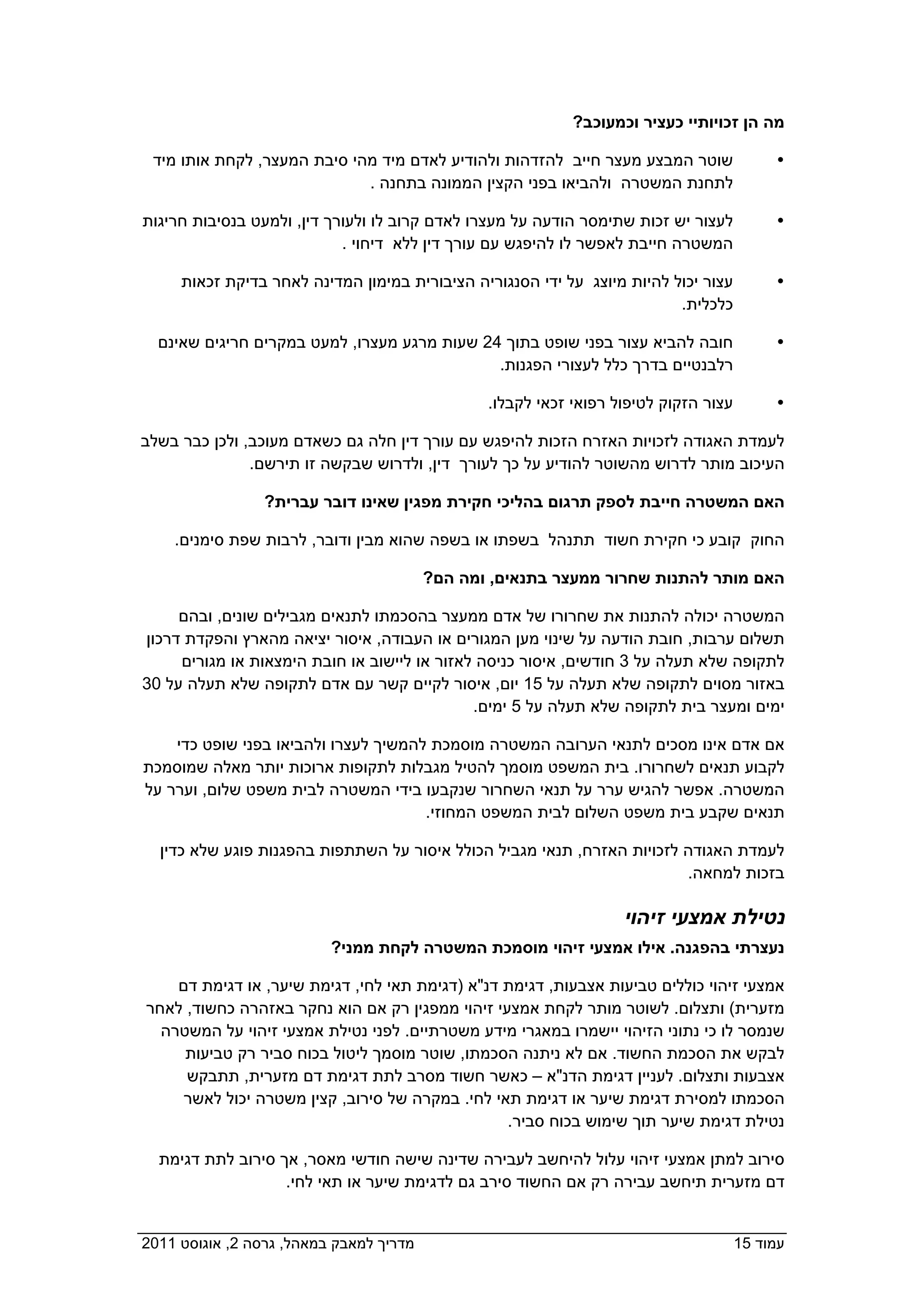 ‫מה הן זכויותיי כעציר וכמעוכב?  ‬

  ‫שוטר המבצע מעצר חייב להזדהות ולהודיע לאדם מיד מהי סיבת המעצר, לקחת אותו מיד‬              ‫‪‬‬
                             ‫לתחנת המשטרה ולהביאו בפני הקצין הממונה בתחנה .  ‬

 ‫לעצור יש זכות שתימסר הודעה על מעצרו לאדם קרוב לו ולעורך דין, ולמעט בנסיבות חריגות‬         ‫‪‬‬
                            ‫המשטרה חייבת לאפשר לו להיפגש עם עורך דין ללא דיחוי .  ‬

      ‫עצור יכול להיות מיוצג על ידי הסנגוריה הציבורית במימון המדינה לאחר בדיקת זכאות‬        ‫‪‬‬
                                                                         ‫כלכלית.  ‬

   ‫חובה להביא עצור בפני שופט בתוך 42 שעות מרגע מעצרו, למעט במקרים חריגים שאינם‬             ‫‪‬‬
                                             ‫רלבנטיים בדרך כלל לעצורי הפגנות.  ‬

                                                ‫עצור הזקוק לטיפול רפואי זכאי לקבלו.‬        ‫‪‬‬

 ‫לעמדת האגודה לזכויות האזרח הזכות להיפגש עם עורך דין חלה גם כשאדם מעוכב, ולכן כבר בשלב‬
             ‫העיכוב מותר לדרוש מהשוטר להודיע על כך לעורך דין, ולדרוש שבקשה זו תירשם.  ‬

                  ‫האם המשטרה חייבת לספק תרגום בהליכי חקירת מפגין שאינו דובר עברית?‬

     ‫החוק קובע כי חקירת חשוד תתנהל בשפתו או בשפה שהוא מבין ודובר, לרבות שפת סימנים.‬

                                       ‫האם מותר להתנות שחרור ממעצר בתנאים, ומה הם?  ‬

      ‫המשטרה יכולה להתנות את שחרורו של אדם ממעצר בהסכמתו לתנאים מגבילים שונים, ובהם‬
 ‫תשלום ערבות, חובת הודעה על שינוי מען המגורים או העבודה, איסור יציאה מהארץ והפקדת דרכון‬
      ‫לתקופה שלא תעלה על 3 חודשים, איסור כניסה לאזור או ליישוב או חובת הימצאות או מגורים‬
 ‫באזור מסוים לתקופה שלא תעלה על 51 יום, איסור לקיים קשר עם אדם לתקופה שלא תעלה על 03‬
                                               ‫ימים ומעצר בית לתקופה שלא תעלה על 5 ימים.‬

     ‫אם אדם אינו מסכים לתנאי הערובה המשטרה מוסמכת להמשיך לעצרו ולהביאו בפני שופט כדי‬
 ‫לקבוע תנאים לשחרורו. בית המשפט מוסמך להטיל מגבלות לתקופות ארוכות יותר מאלה שמוסמכת‬
 ‫המשטרה. אפשר להגיש ערר על תנאי השחרור שנקבעו בידי המשטרה לבית משפט שלום, וערר על‬
                                       ‫תנאים שקבע בית משפט השלום לבית המשפט המחוזי.‬

   ‫לעמדת האגודה לזכויות האזרח, תנאי מגביל הכולל איסור על השתתפות בהפגנות פוגע שלא כדין‬
                                                                          ‫בזכות למחאה.‬

                                                                   ‫נטילת אמצעי זיהוי‬
                          ‫נעצרתי בהפגנה. אילו אמצעי זיהוי מוסמכת המשטרה לקחת ממני?  ‬

     ‫אמצעי זיהוי כוללים טביעות אצבעות, דגימת דנ"א )דגימת תאי לחי, דגימת שיער, או דגימת דם‬
 ‫מזערית( ותצלום. לשוטר מותר לקחת אמצעי זיהוי ממפגין רק אם הוא נחקר באזהרה כחשוד, לאחר‬
   ‫שנמסר לו כי נתוני הזיהוי יישמרו במאגרי מידע משטרתיים. לפני נטילת אמצעי זיהוי על המשטרה‬
      ‫לבקש את הסכמת החשוד. אם לא ניתנה הסכמתו, שוטר מוסמך ליטול בכוח סביר רק טביעות‬
      ‫אצבעות ותצלום. לעניין דגימת הדנ"א – כאשר חשוד מסרב לתת דגימת דם מזערית, תתבקש‬
      ‫הסכמתו למסירת דגימת שיער או דגימת תאי לחי. במקרה של סירוב, קצין משטרה יכול לאשר‬
                                                  ‫נטילת דגימת שיער תוך שימוש בכוח סביר.‬

   ‫סירוב למתן אמצעי זיהוי עלול להיחשב לעבירה שדינה שישה חודשי מאסר, אך סירוב לתת דגימת‬
                  ‫דם מזערית תיחשב עבירה רק אם החשוד סירב גם לדגימת שיער או תאי לחי.  ‬


‫מדריך למאבק במאהל, גרסה 2, אוגוסט 1102  ‬                                              ‫עמוד 51‬
 