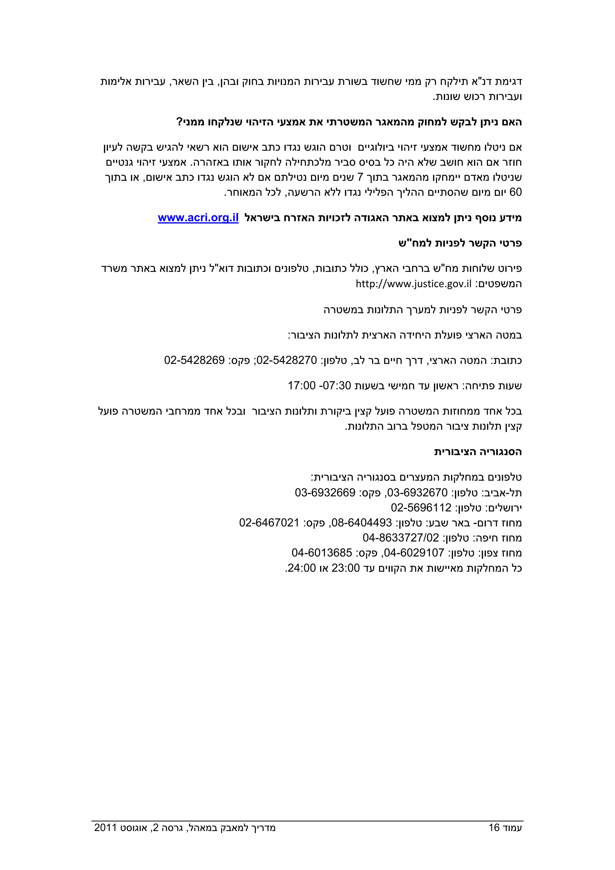 ‫דגימת דנ"א תילקח רק ממי שחשוד בשורת עבירות המנויות בחוק ובהן, בין השאר, עבירות אלימות‬
                                                                     ‫ועבירות רכוש שונות.‬

                 ‫האם ניתן לבקש למחוק מהמאגר המשטרתי את אמצעי הזיהוי שנלקחו ממני?  ‬

   ‫אם ניטלו מחשוד אמצעי זיהוי ביולוגיים וטרם הוגש נגדו כתב אישום הוא רשאי להגיש בקשה לעיון‬
    ‫חוזר אם הוא חושב שלא היה כל בסיס סביר מלכתחילה לחקור אותו באזהרה. אמצעי זיהוי גנטיים‬
    ‫שניטלו מאדם יימחקו מהמאגר בתוך 7 שנים מיום נטילתם אם לא הוגש נגדו כתב אישום, או בתוך‬
                             ‫06 יום מיום שהסתיים ההליך הפלילי נגדו ללא הרשעה, לכל המאוחר.‬

             ‫מידע נוסף ניתן למצוא באתר האגודה לזכויות האזרח בישראל  ‪  www.acri.org.il‬‬

                                                                ‫פרטי הקשר לפניות למח"ש‬

  ‫פירוט שלוחות מח"ש ברחבי הארץ, כולל כתובות, טלפונים וכתובות דוא"ל ניתן למצוא באתר משרד‬
                                                      ‫המשפטים: ‪http://www.justice.gov.il‬‬

                                                  ‫פרטי הקשר לפניות למערך התלונות במשטרה‬

                                           ‫במטה הארצי פועלת היחידה הארצית לתלונות הציבור:‬

                ‫כתובת: המטה הארצי, דרך חיים בר לב, טלפון: 0728245-20; פקס: 9628245-20‬

                                           ‫שעות פתיחה: ראשון עד חמישי בשעות 03:70- 00:71‬

  ‫בכל אחד ממחוזות המשטרה פועל קצין ביקורת ותלונות הציבור ובכל אחד ממרחבי המשטרה פועל‬
                                                  ‫קצין תלונות ציבור המטפל ברוב התלונות.‬

                                                                       ‫הסנגוריה הציבורית‬

                                           ‫טלפונים במחלקות המעצרים בסנגוריה הציבורית:   ‬
                                        ‫תל-אביב: טלפון: 0762396-30, פקס: 9662396-30  ‬
                                                              ‫ירושלים: טלפון: 2116965-20  ‬
                              ‫מחוז דרום- באר שבע: טלפון: 3944046-80, פקס: 1207646-20  ‬
                                                       ‫מחוז חיפה: טלפון: 20/7273368-40  ‬
                                       ‫מחוז צפון: טלפון: 7019206-40, פקס: 5863106-40  ‬
                                        ‫כל המחלקות מאיישות את הקווים עד 00:32 או 00:42.‬




‫מדריך למאבק במאהל, גרסה 2, אוגוסט 1102  ‬                                           ‫עמוד 61‬
 