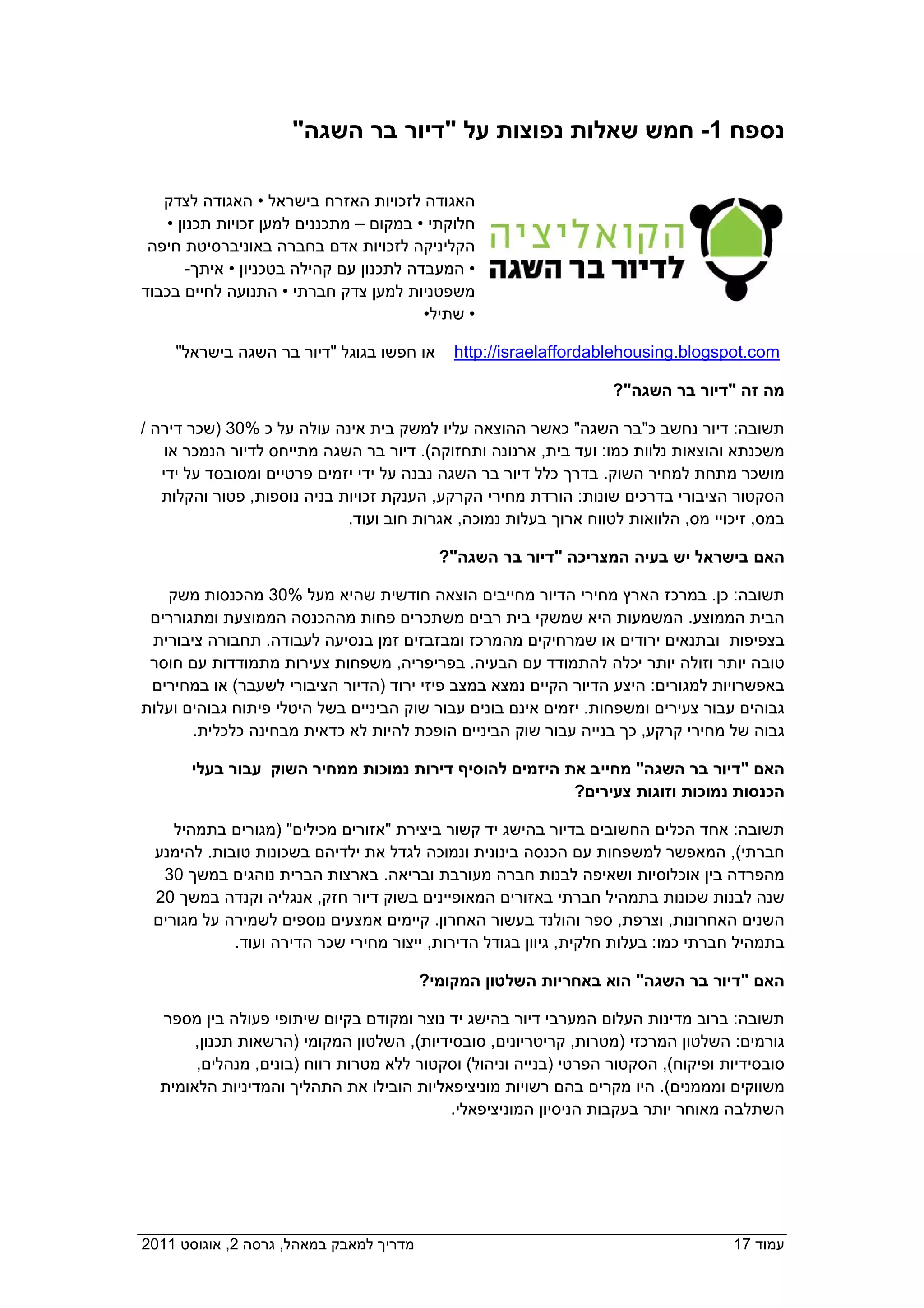 ‫נספח 1- חמש שאלות נפוצות על "דיור בר השגה"‬

    ‫האגודה לזכויות האזרח בישראל • האגודה לצדק‬
    ‫חלוקתי • במקום – מתכננים למען זכויות תכנון •‬
  ‫הקליניקה לזכויות אדם בחברה באוניברסיטת חיפה‬
        ‫• המעבדה לתכנון עם קהילה בטכניון • איתך-‬
 ‫משפטניות למען צדק חברתי • התנועה לחיים בכבוד‬
                                          ‫• שתיל•‬

      ‫או חפשו בגוגל "דיור בר השגה בישראל"‬      ‫‪http://israelaffordablehousing.blogspot.com‬‬

                                                                    ‫מה זה "דיור בר השגה"?‬

 ‫תשובה: דיור נחשב כ"בר השגה" כאשר ההוצאה עליו למשק בית אינה עולה על כ %03 )שכר דירה /‬
     ‫משכנתא והוצאות נלוות כמו: ועד בית, ארנונה ותחזוקה(. דיור בר השגה מתייחס לדיור הנמכר או‬
    ‫מושכר מתחת למחיר השוק. בדרך כלל דיור בר השגה נבנה על ידי יזמים פרטיים ומסובסד על ידי‬
    ‫הסקטור הציבורי בדרכים שונות: הורדת מחירי הקרקע, הענקת זכויות בניה נוספות, פטור והקלות‬
                              ‫במס, זיכויי מס, הלוואות לטווח ארוך בעלות נמוכה, אגרות חוב ועוד.‬

                                             ‫האם בישראל יש בעיה המצריכה "דיור בר השגה"?‬

    ‫תשובה: כן. במרכז הארץ מחירי הדיור מחייבים הוצאה חודשית שהיא מעל %03 מהכנסות משק‬
  ‫הבית הממוצע. המשמעות היא שמשקי בית רבים משתכרים פחות מההכנסה הממוצעת ומתגוררים‬
  ‫בצפיפות ובתנאים ירודים או שמרחיקים מהמרכז ומבזבזים זמן בנסיעה לעבודה. תחבורה ציבורית‬
  ‫טובה יותר וזולה יותר יכלה להתמודד עם הבעיה. בפריפריה, משפחות צעירות מתמודדות עם חוסר‬
  ‫באפשרויות למגורים: היצע הדיור הקיים נמצא במצב פיזי ירוד )הדיור הציבורי לשעבר( או במחירים‬
 ‫גבוהים עבור צעירים ומשפחות. יזמים אינם בונים עבור שוק הביניים בשל היטלי פיתוח גבוהים ועלות‬
        ‫גבוה של מחירי קרקע, כך בנייה עבור שוק הביניים הופכת להיות לא כדאית מבחינה כלכלית.‬

        ‫האם "דיור בר השגה" מחייב את היזמים להוסיף דירות נמוכות ממחיר השוק עבור בעלי‬
                                                         ‫הכנסות נמוכות וזוגות צעירים?‬

     ‫תשובה: אחד הכלים החשובים בדיור בהישג יד קשור ביצירת "אזורים מכילים" )מגורים בתמהיל‬
  ‫חברתי(, המאפשר למשפחות עם הכנסה בינונית ונמוכה לגדל את ילדיהם בשכונות טובות. להימנע‬
   ‫מהפרדה בין אוכלוסיות ושאיפה לבנות חברה מעורבת ובריאה. בארצות הברית נוהגים במשך 03‬
  ‫שנה לבנות שכונות בתמהיל חברתי באזורים המאופיינים בשוק דיור חזק, אנגליה וקנדה במשך 02‬
  ‫השנים האחרונות, וצרפת, ספר והולנד בעשור האחרון. קיימים אמצעים נוספים לשמירה על מגורים‬
             ‫בתמהיל חברתי כמו: בעלות חלקית, גיוון בגודל הדירות, ייצור מחירי שכר הדירה ועוד.‬

                                           ‫האם "דיור בר השגה" הוא באחריות השלטון המקומי?‬

   ‫תשובה: ברוב מדינות העלום המערבי דיור בהישג יד נוצר ומקודם בקיום שיתופי פעולה בין מספר‬
        ‫גורמים: השלטון המרכזי )מטרות, קריטריונים, סובסידיות(, השלטון המקומי )הרשאות תכנון,‬
        ‫סובסידיות ופיקוח(, הסקטור הפרטי )בנייה וניהול( וסקטור ללא מטרות רווח )בונים, מנהלים,‬
   ‫משווקים ומממנים(. היו מקרים בהם רשויות מוניציפאליות הובילו את התהליך והמדיניות הלאומית‬
                                            ‫השתלבה מאוחר יותר בעקבות הניסיון המוניציפאלי.‬




‫מדריך למאבק במאהל, גרסה 2, אוגוסט 1102  ‬                                             ‫עמוד 71‬
 