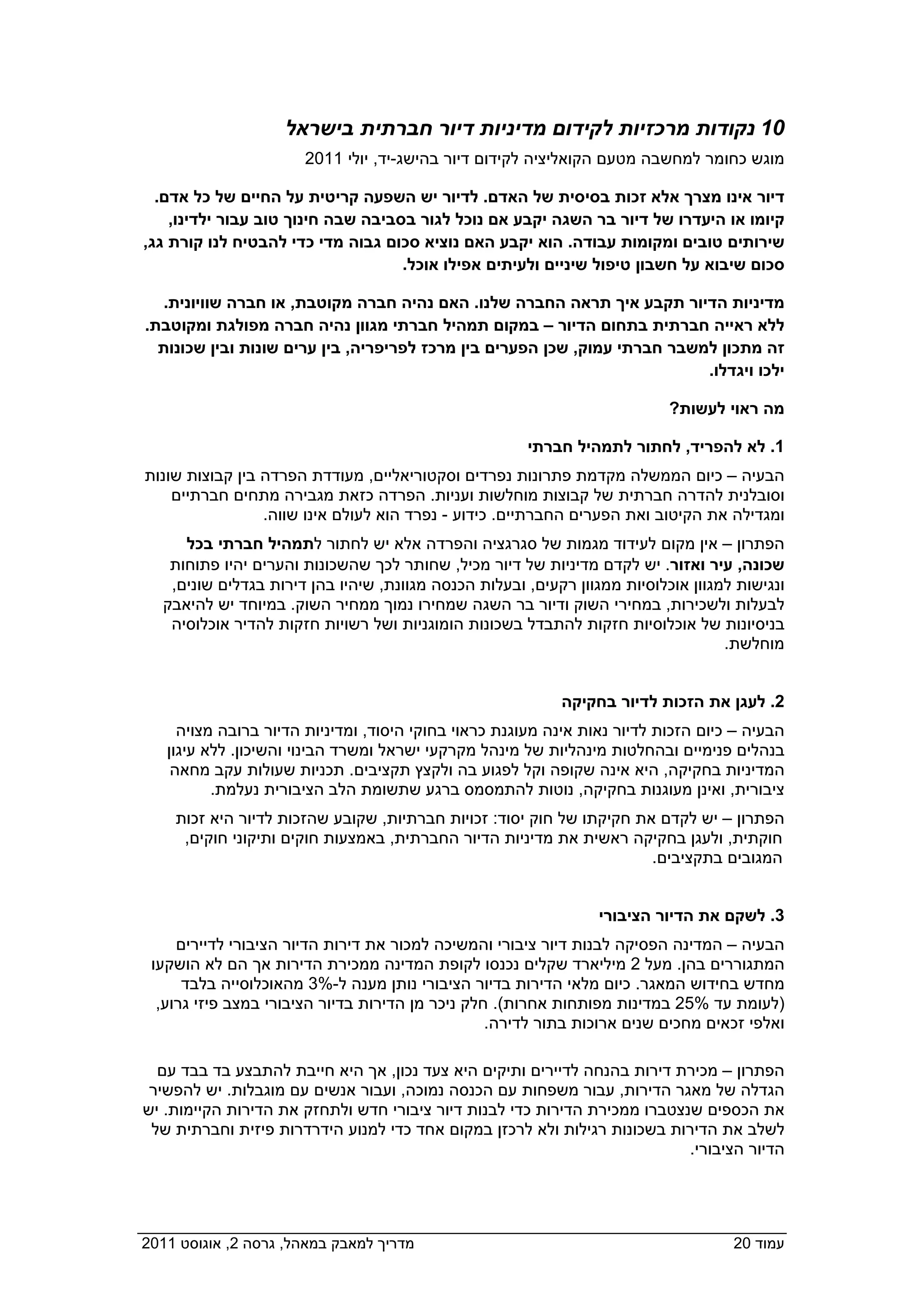 ‫01 נקודות מרכזיות לקידום מדיניות דיור חברתית בישראל‬
                       ‫מוגש כחומר למחשבה מטעם הקואליציה לקידום דיור בהישג-יד, יולי 1102  ‬

   ‫דיור אינו מצרך אלא זכות בסיסית של האדם. לדיור יש השפעה קריטית על החיים של כל אדם.‬
     ‫קיומו או היעדרו של דיור בר השגה יקבע אם נוכל לגור בסביבה שבה חינוך טוב עבור ילדינו,‬
 ‫שירותים טובים ומקומות עבודה. הוא יקבע האם נוציא סכום גבוה מדי כדי להבטיח לנו קורת גג,‬
                                     ‫סכום שיבוא על חשבון טיפול שיניים ולעיתים אפילו אוכל.‬

   ‫מדיניות הדיור תקבע איך תראה החברה שלנו. האם נהיה חברה מקוטבת, או חברה שוויונית.‬
 ‫ללא ראייה חברתית בתחום הדיור – במקום תמהיל חברתי מגוון נהיה חברה מפולגת ומקוטבת.‬
   ‫זה מתכון למשבר חברתי עמוק, שכן הפערים בין מרכז לפריפריה, בין ערים שונות ובין שכונות‬
                                                                            ‫ילכו ויגדלו.‬

                                                                             ‫מה ראוי לעשות?‬

                                                        ‫1. לא להפריד, לחתור לתמהיל חברתי‬
 ‫הבעיה – כיום הממשלה מקדמת פתרונות נפרדים וסקטוריאליים, מעודדת הפרדה בין קבוצות שונות‬
     ‫וסובלנית להדרה חברתית של קבוצות מוחלשות ועניות. הפרדה כזאת מגבירה מתחים חברתיים‬
                  ‫ומגדילה את הקיטוב ואת הפערים החברתיים. כידוע - נפרד הוא לעולם אינו שווה.‬
       ‫הפתרון – אין מקום לעידוד מגמות של סגרגציה והפרדה אלא יש לחתור לתמהיל חברתי בכל‬
     ‫שכונה, עיר ואזור. יש לקדם מדיניות של דיור מכיל, שחותר לכך שהשכונות והערים יהיו פתוחות‬
     ‫ונגישות למגוון אוכלוסיות ממגוון רקעים, ובעלות הכנסה מגוונת, שיהיו בהן דירות בגדלים שונים,‬
    ‫לבעלות ולשכירות, במחירי השוק ודיור בר השגה שמחירו נמוך ממחיר השוק. במיוחד יש להיאבק‬
     ‫בניסיונות של אוכלוסיות חזקות להתבדל בשכונות הומוגניות ושל רשויות חזקות להדיר אוכלוסיה‬
                                                                                     ‫מוחלשת.‬


                                                             ‫2. לעגן את הזכות לדיור בחקיקה‬
      ‫הבעיה – כיום הזכות לדיור נאות אינה מעוגנת כראוי בחוקי היסוד, ומדיניות הדיור ברובה מצויה‬
    ‫בנהלים פנימיים ובהחלטות מינהליות של מינהל מקרקעי ישראל ומשרד הבינוי והשיכון. ללא עיגון‬
     ‫המדיניות בחקיקה, היא אינה שקופה וקל לפגוע בה ולקצץ תקציבים. תכניות שעולות עקב מחאה‬
           ‫ציבורית, ואינן מעוגנות בחקיקה, נוטות להתמסמס ברגע שתשומת הלב הציבורית נעלמת.‬
      ‫הפתרון – יש לקדם את חקיקתו של חוק יסוד: זכויות חברתיות, שקובע שהזכות לדיור היא זכות‬
       ‫חוקתית, ולעגן בחקיקה ראשית את מדיניות הדיור החברתית, באמצעות חוקים ותיקוני חוקים,‬
                                                                        ‫המגובים בתקציבים.‬


                                                                   ‫3. לשקם את הדיור הציבורי‬
      ‫הבעיה – המדינה הפסיקה לבנות דיור ציבורי והמשיכה למכור את דירות הדיור הציבורי לדיירים‬
  ‫המתגוררים בהן. מעל 2 מיליארד שקלים נכנסו לקופת המדינה ממכירת הדירות אך הם לא הושקעו‬
       ‫מחדש בחידוש המאגר. כיום מלאי הדירות בדיור הציבורי נותן מענה ל-%3 מהאוכלוסייה בלבד‬
   ‫)לעומת עד %52 במדינות מפותחות אחרות(. חלק ניכר מן הדירות בדיור הציבורי במצב פיזי גרוע,‬
                                                   ‫ואלפי זכאים מחכים שנים ארוכות בתור לדירה.‬

   ‫הפתרון – מכירת דירות בהנחה לדיירים ותיקים היא צעד נכון, אך היא חייבת להתבצע בד בבד עם‬
  ‫הגדלה של מאגר הדירות, עבור משפחות עם הכנסה נמוכה, ועבור אנשים עם מוגבלות. יש להפשיר‬
 ‫את הכספים שנצטברו ממכירת הדירות כדי לבנות דיור ציבורי חדש ולתחזק את הדירות הקיימות. יש‬
  ‫לשלב את הדירות בשכונות רגילות ולא לרכזן במקום אחד כדי למנוע הידרדרות פיזית וחברתית של‬
                                                                            ‫הדיור הציבורי.‬




‫מדריך למאבק במאהל, גרסה 2, אוגוסט 1102  ‬                                              ‫עמוד 02‬
 