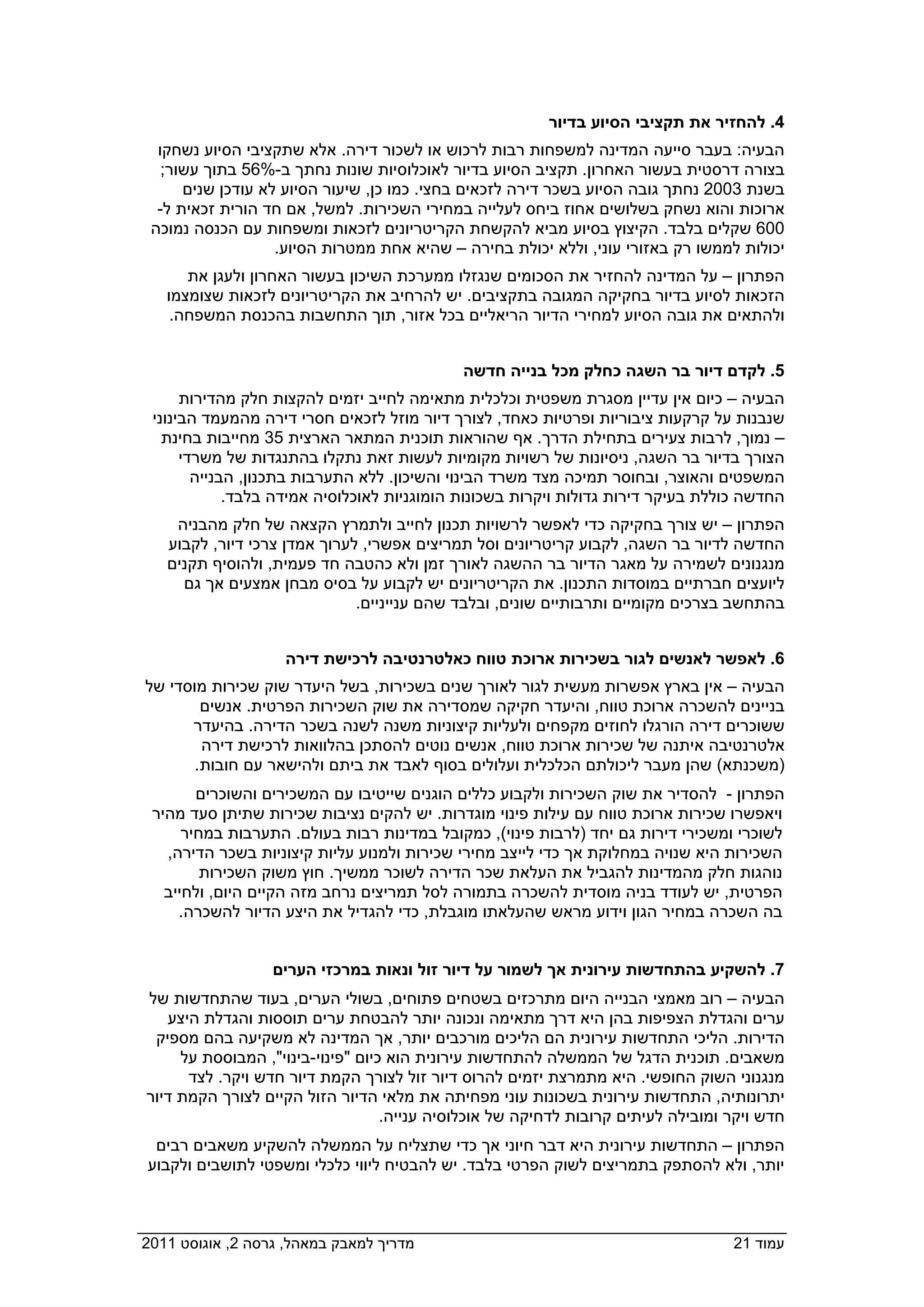 ‫4. להחזיר את תקציבי הסיוע בדיור‬
   ‫הבעיה: בעבר סייעה המדינה למשפחות רבות לרכוש או לשכור דירה. אלא שתקציבי הסיוע נשחקו‬
    ‫בצורה דרסטית בעשור האחרון. תקציב הסיוע בדיור לאוכלוסיות שונות נחתך ב-%65 בתוך עשור;‬
       ‫בשנת 3002 נחתך גובה הסיוע בשכר דירה לזכאים בחצי. כמו כן, שיעור הסיוע לא עודכן שנים‬
   ‫ארוכות והוא נשחק בשלושים אחוז ביחס לעלייה במחירי השכירות. למשל, אם חד הורית זכאית ל-‬
  ‫006 שקלים בלבד. הקיצוץ בסיוע מביא להקשחת הקריטריונים לזכאות ומשפחות עם הכנסה נמוכה‬
                    ‫יכולות לממשו רק באזורי עוני, וללא יכולת בחירה – שהיא אחת ממטרות הסיוע.‬
       ‫הפתרון – על המדינה להחזיר את הסכומים שנגזלו ממערכת השיכון בעשור האחרון ולעגן את‬
    ‫הזכאות לסיוע בדיור בחקיקה המגובה בתקציבים. יש להרחיב את הקריטריונים לזכאות שצומצמו‬
     ‫ולהתאים את גובה הסיוע למחירי הדיור הריאליים בכל אזור, תוך התחשבות בהכנסת המשפחה.‬


                                              ‫5. לקדם דיור בר השגה כחלק מכל בנייה חדשה‬
       ‫הבעיה – כיום אין עדיין מסגרת משפטית וכלכלית מתאימה לחייב יזמים להקצות חלק מהדירות‬
  ‫שנבנות על קרקעות ציבוריות ופרטיות כאחד, לצורך דיור מוזל לזכאים חסרי דירה מהמעמד הבינוני‬
    ‫– נמוך, לרבות צעירים בתחילת הדרך. אף שהוראות תוכנית המתאר הארצית 53 מחייבות בחינת‬
       ‫הצורך בדיור בר השגה, ניסיונות של רשויות מקומיות לעשות זאת נתקלו בהתנגדות של משרדי‬
         ‫המשפטים והאוצר, ובחוסר תמיכה מצד משרד הבינוי והשיכון. ללא התערבות בתכנון, הבנייה‬
              ‫החדשה כוללת בעיקר דירות גדולות ויקרות בשכונות הומוגניות לאוכלוסיה אמידה בלבד.‬
     ‫הפתרון – יש צורך בחקיקה כדי לאפשר לרשויות תכנון לחייב ולתמרץ הקצאה של חלק מהבניה‬
    ‫החדשה לדיור בר השגה, לקבוע קריטריונים וסל תמריצים אפשרי, לערוך אמדן צרכי דיור, לקבוע‬
    ‫מנגנונים לשמירה על מאגר הדיור בר ההשגה לאורך זמן ולא כהטבה חד פעמית, ולהוסיף תקנים‬
      ‫ליועצים חברתיים במוסדות התכנון. את הקריטריונים יש לקבוע על בסיס מבחן אמצעים אך גם‬
                               ‫בהתחשב בצרכים מקומיים ותרבותיים שונים, ובלבד שהם ענייניים.‬


                     ‫6. לאפשר לאנשים לגור בשכירות ארוכת טווח כאלטרנטיבה לרכישת דירה‬
 ‫הבעיה – אין בארץ אפשרות מעשית לגור לאורך שנים בשכירות, בשל היעדר שוק שכירות מוסדי של‬
         ‫בניינים להשכרה ארוכת טווח, והיעדר חקיקה שמסדירה את שוק השכירות הפרטית. אנשים‬
       ‫ששוכרים דירה הורגלו לחוזים מקפחים ולעליות קיצוניות משנה לשנה בשכר הדירה. בהיעדר‬
         ‫אלטרנטיבה איתנה של שכירות ארוכת טווח, אנשים נוטים להסתכן בהלוואות לרכישת דירה‬
        ‫)משכנתא( שהן מעבר ליכולתם הכלכלית ועלולים בסוף לאבד את ביתם ולהישאר עם חובות.‬
         ‫הפתרון - להסדיר את שוק השכירות ולקבוע כללים הוגנים שייטיבו עם המשכירים והשוכרים‬
  ‫ויאפשרו שכירות ארוכת טווח עם עילות פינוי מוגדרות. יש להקים נציבות שכירות שתיתן סעד מהיר‬
       ‫לשוכרי ומשכירי דירות גם יחד )לרבות פינוי(, כמקובל במדינות רבות בעולם. התערבות במחיר‬
    ‫השכירות היא שנויה במחלוקת אך כדי לייצב מחירי שכירות ולמנוע עליות קיצוניות בשכר הדירה,‬
          ‫נוהגות חלק מהמדינות להגביל את העלאת שכר הדירה לשוכר ממשיך. חוץ משוק השכירות‬
    ‫הפרטית, יש לעודד בניה מוסדית להשכרה בתמורה לסל תמריצים נרחב מזה הקיים היום, ולחייב‬
      ‫בה השכרה במחיר הגון וידוע מראש שהעלאתו מוגבלת, כדי להגדיל את היצע הדיור להשכרה.‬


                   ‫7. להשקיע בהתחדשות עירונית אך לשמור על דיור זול ונאות במרכזי הערים‬
 ‫הבעיה – רוב מאמצי הבנייה היום מתרכזים בשטחים פתוחים, בשולי הערים, בעוד שהתחדשות של‬
    ‫ערים והגדלת הצפיפות בהן היא דרך מתאימה ונכונה יותר להבטחת ערים תוססות והגדלת היצע‬
  ‫הדירות. הליכי התחדשות עירונית הם הליכים מורכבים יותר, אך המדינה לא משקיעה בהם מספיק‬
      ‫משאבים. תוכנית הדגל של הממשלה להתחדשות עירונית הוא כיום "פינוי-בינוי", המבוססת על‬
       ‫מנגנוני השוק החופשי. היא מתמרצת יזמים להרוס דיור זול לצורך הקמת דיור חדש ויקר. לצד‬
 ‫יתרונותיה, התחדשות עירונית בשכונות עוני מפחיתה את מלאי הדיור הזול הקיים לצורך הקמת דיור‬
                                    ‫חדש ויקר ומובילה לעיתים קרובות לדחיקה של אוכלוסיה ענייה.‬
   ‫הפתרון – התחדשות עירונית היא דבר חיוני אך כדי שתצליח על הממשלה להשקיע משאבים רבים‬
  ‫יותר, ולא להסתפק בתמריצים לשוק הפרטי בלבד. יש להבטיח ליווי כלכלי ומשפטי לתושבים ולקבוע‬



‫מדריך למאבק במאהל, גרסה 2, אוגוסט 1102  ‬                                            ‫עמוד 12‬
 