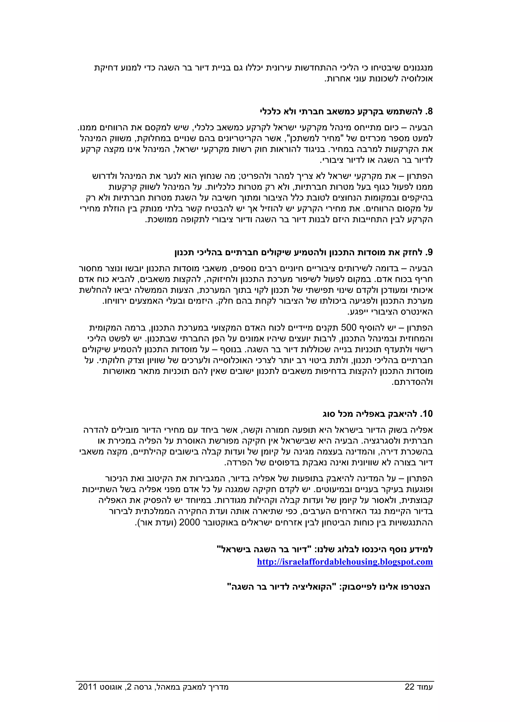 ‫מנגנונים שיבטיחו כי הליכי ההתחדשות עירונית יכללו גם בניית דיור בר השגה כדי למנוע דחיקת‬
                                                               ‫אוכלוסיה לשכונות עוני אחרות.‬


                                                ‫8. להשתמש בקרקע כמשאב חברתי ולא כלכלי‬
 ‫הבעיה – כיום מתייחס מינהל מקרקעי ישראל לקרקע כמשאב כלכלי, שיש למקסם את הרווחים ממנו.‬
  ‫למעט מספר מכרזים של "מחיר למשתכן", אשר הקריטריונים בהם שנויים במחלוקת, משווק המינהל‬
  ‫את הקרקעות למרבה במחיר. בניגוד להוראות חוק רשות מקרקעי ישראל, המינהל אינו מקצה קרקע‬
                                                            ‫לדיור בר השגה או לדיור ציבורי.‬
     ‫הפתרון – את מקרקעי ישראל לא צריך למהר ולהפריט; מה שנחוץ הוא לנער את המינהל ולדרוש‬
         ‫ממנו לפעול כגוף בעל מטרות חברתיות, ולא רק מטרות כלכליות. על המינהל לשווק קרקעות‬
   ‫בהיקפים ובמקומות הנחוצים לטובת כלל הציבור ומתוך חשיבה על השגת מטרות חברתיות ולא רק‬
 ‫על מקסום הרווחים. את מחירי הקרקע יש להוזיל אך יש להבטיח קשר בלתי מנותק בין הוזלת מחירי‬
                  ‫הקרקע לבין התחייבות היזם לבנות דיור בר השגה ודיור ציבורי לתקופה ממושכת.‬


                          ‫9. לחזק את מוסדות התכנון ולהטמיע שיקולים חברתיים בהליכי תכנון‬
 ‫הבעיה – בדומה לשירותים ציבוריים חיוניים רבים נוספים, משאבי מוסדות התכנון יובשו ונוצר מחסור‬
 ‫חריף בכוח אדם. במקום לפעול לשיפור מערכת התכנון ולחיזוקה, להקצות משאבים, להביא כוח אדם‬
 ‫איכותי ומעודכן ולקדם שינוי תפישתי של תכנון לקוי בתוך המערכת, הצעות הממשלה יביאו להחלשת‬
      ‫מערכת התכנון ולפגיעה ביכולתו של הציבור לקחת בהם חלק. היזמים ובעלי האמצעים ירוויחו.‬
                                                                       ‫האינטרס הציבורי ייפגע.‬
    ‫הפתרון – יש להוסיף 005 תקנים מיידיים לכוח האדם המקצועי במערכת התכנון, ברמה המקומית‬
   ‫והמחוזית ובמינהל התכנון, לרבות יועצים שיהיו אמונים על הפן החברתי שבתכנון. יש לפשט הליכי‬
  ‫רישוי ולתעדף תוכניות בנייה שכוללות דיור בר השגה. בנוסף – על מוסדות התכנון להטמיע שיקולים‬
  ‫חברתיים בהליכי תכנון, ולתת ביטוי רב יותר לצרכי האוכלוסייה ולערכים של שוויון וצדק חלוקתי. על‬
       ‫מוסדות התכנון להקצות בדחיפות משאבים לתכנון ישובים שאין להם תוכניות מתאר מאושרות‬
                                                                                    ‫ולהסדרתם.‬


                                                                ‫01. להיאבק באפליה מכל סוג‬
  ‫אפליה בשוק הדיור בישראל היא תופעה חמורה וקשה, אשר ביחד עם מחירי הדיור מובילים להדרה‬
     ‫חברתית ולסגרגציה. הבעיה היא שבישראל אין חקיקה מפורשת האוסרת על הפליה במכירת או‬
 ‫בהשכרת דירה, והמדינה בעצמה מגינה על קיומן של ועדות קבלה בישובים קהילתיים, מקצה משאבי‬
                                     ‫דיור בצורה לא שוויונית ואינה נאבקת בדפוסים של הפרדה.‬
         ‫הפתרון – על המדינה להיאבק בתופעות של אפליה בדיור, המגבירות את הקיטוב ואת הניכור‬
  ‫ופוגעות בעיקר בעניים ובמיעוטים. יש לקדם חקיקה שמגנה על כל אדם מפני אפליה בשל השתייכות‬
       ‫קבוצתית, ולאסור על קיומן של ועדות קבלה וקהילות מגודרות. במיוחד יש להפסיק את האפליה‬
          ‫בדיור הקיימת נגד האזרחים הערבים, כפי שתיארה אותה ועדת החקירה הממלכתית לבירור‬
                 ‫ההתנגשויות בין כוחות הביטחון לבין אזרחים ישראלים באוקטובר 0002 )ועדת אור(.‬

                                    ‫למידע נוסף היכנסו לבלוג שלנו: "דיור בר השגה בישראל"‬
                                             ‫‪http://israelaffordablehousing.blogspot.com‬‬

                                       ‫הצטרפו אלינו לפייסבוק: "הקואליציה לדיור בר השגה"‬




‫מדריך למאבק במאהל, גרסה 2, אוגוסט 1102  ‬                                             ‫עמוד 22‬
 