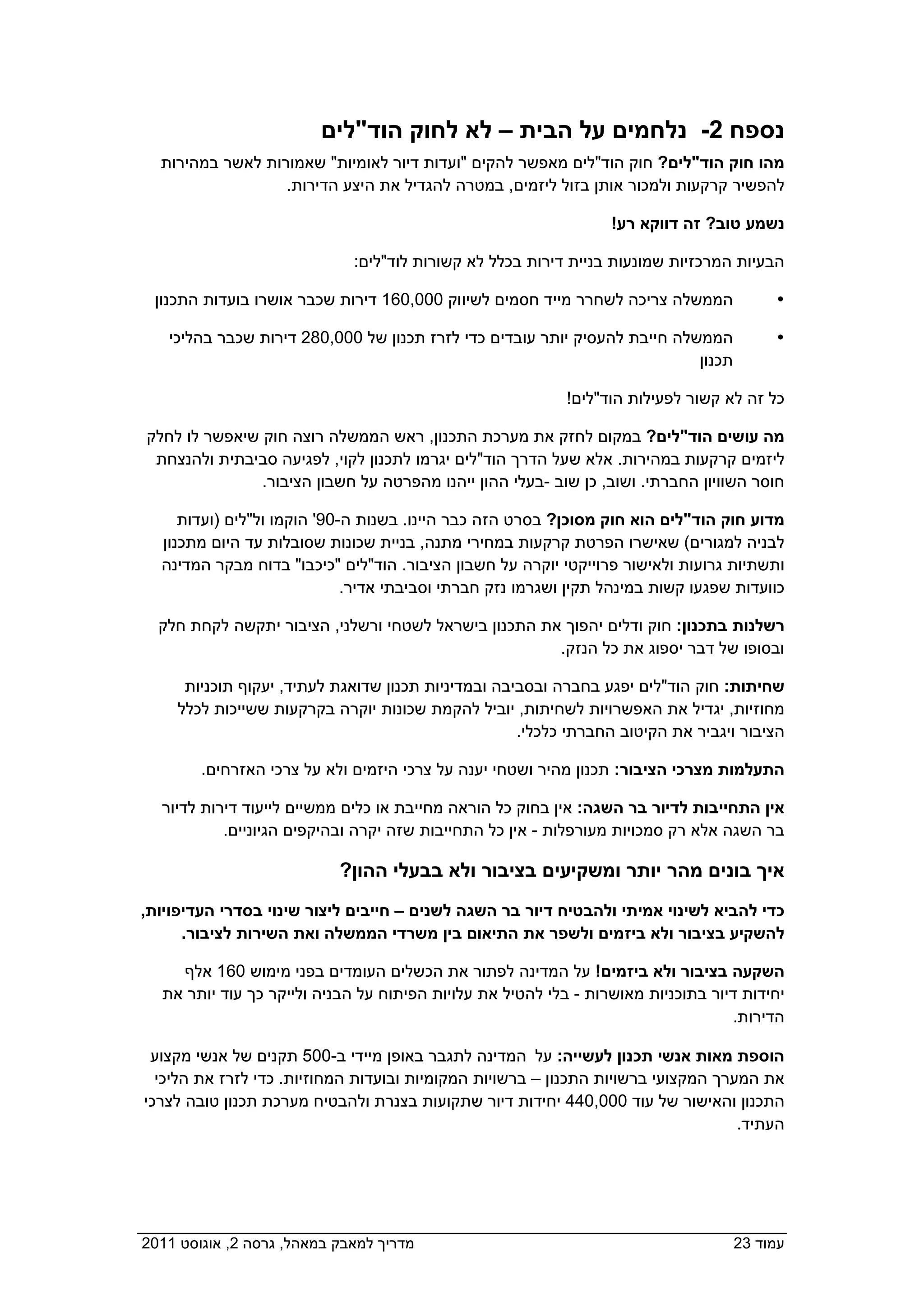 ‫נספח 2- נלחמים על הבית – לא לחוק הוד"לים‬
    ‫מהו חוק הוד"לים? חוק הוד"לים מאפשר להקים "ועדות דיור לאומיות" שאמורות לאשר במהירות‬
                    ‫להפשיר קרקעות ולמכור אותן בזול ליזמים, במטרה להגדיל את היצע הדירות.‬

                                                                   ‫נשמע טוב? זה דווקא רע!‬

                               ‫הבעיות המרכזיות שמונעות בניית דירות בכלל לא קשורות לוד"לים:‬

 ‫הממשלה צריכה לשחרר מייד חסמים לשיווק 000,061 דירות שכבר אושרו בועדות התכנון  ‬             ‫‪‬‬

     ‫הממשלה חייבת להעסיק יותר עובדים כדי לזרז תכנון של 000,082 דירות שכבר בהליכי‬           ‫‪‬‬
                                                                            ‫תכנון  ‬

                                                             ‫כל זה לא קשור לפעילות הוד"לים!‬

  ‫מה עושים הוד"לים? במקום לחזק את מערכת התכנון, ראש הממשלה רוצה חוק שיאפשר לו לחלק‬
   ‫ליזמים קרקעות במהירות. אלא שעל הדרך הוד"לים יגרמו לתכנון לקוי, לפגיעה סביבתית ולהנצחת‬
                 ‫חוסר השוויון החברתי. ושוב, כן שוב -בעלי ההון ייהנו מהפרטה על חשבון הציבור.‬

       ‫מדוע חוק הוד"לים הוא חוק מסוכן? בסרט הזה כבר היינו. בשנות ה-09' הוקמו ול"לים )ועדות‬
    ‫לבניה למגורים( שאישרו הפרטת קרקעות במחירי מתנה, בניית שכונות שסובלות עד היום מתכנון‬
    ‫ותשתיות גרועות ולאישור פרוייקטי יוקרה על חשבון הציבור. הוד"לים "כיכבו" בדוח מבקר המדינה‬
                               ‫כוועדות שפגעו קשות במינהל תקין ושגרמו נזק חברתי וסביבתי אדיר.‬

   ‫רשלנות בתכנון: חוק ודלים יהפוך את התכנון בישראל לשטחי ורשלני, הציבור יתקשה לקחת חלק‬
                                                      ‫ובסופו של דבר יספוג את כל הנזק.  ‬

       ‫שחיתות: חוק הוד"לים יפגע בחברה ובסביבה ובמדיניות תכנון שדואגת לעתיד, יעקוף תוכניות‬
      ‫מחוזיות, יגדיל את האפשרויות לשחיתות, יוביל להקמת שכונות יוקרה בקרקעות ששייכות לכלל‬
                                                     ‫הציבור ויגביר את הקיטוב החברתי כלכלי.  ‬

       ‫התעלמות מצרכי הציבור: תכנון מהיר ושטחי יענה על צרכי היזמים ולא על צרכי האזרחים.  ‬

    ‫אין התחייבות לדיור בר השגה: אין בחוק כל הוראה מחייבת או כלים ממשיים לייעוד דירות לדיור‬
             ‫בר השגה אלא רק סמכויות מעורפלות - אין כל התחייבות שזה יקרה ובהיקפים הגיוניים.‬

                             ‫איך בונים מהר יותר ומשקיעים בציבור ולא בבעלי ההון?‬
 ‫כדי להביא לשינוי אמיתי ולהבטיח דיור בר השגה לשנים – חייבים ליצור שינוי בסדרי העדיפויות,‬
      ‫להשקיע בציבור ולא ביזמים ולשפר את התיאום בין משרדי הממשלה ואת השירות לציבור.  ‬

      ‫השקעה בציבור ולא ביזמים! על המדינה לפתור את הכשלים העומדים בפני מימוש 061 אלף‬
    ‫יחידות דיור בתוכניות מאושרות - בלי להטיל את עלויות הפיתוח על הבניה ולייקר כך עוד יותר את‬
                                                                                   ‫הדירות.  ‬

  ‫הוספת מאות אנשי תכנון לעשייה: על  המדינה לתגבר באופן מיידי ב-005 תקנים של אנשי מקצוע‬
   ‫את המערך המקצועי ברשויות התכנון – ברשויות המקומיות ובועדות המחוזיות. כדי לזרז את הליכי‬
 ‫התכנון והאישור של עוד 000,044 יחידות דיור שתקועות בצנרת ולהבטיח מערכת תכנון טובה לצרכי‬
                                                                                   ‫העתיד.  ‬




‫מדריך למאבק במאהל, גרסה 2, אוגוסט 1102  ‬                                              ‫עמוד 32‬
 
