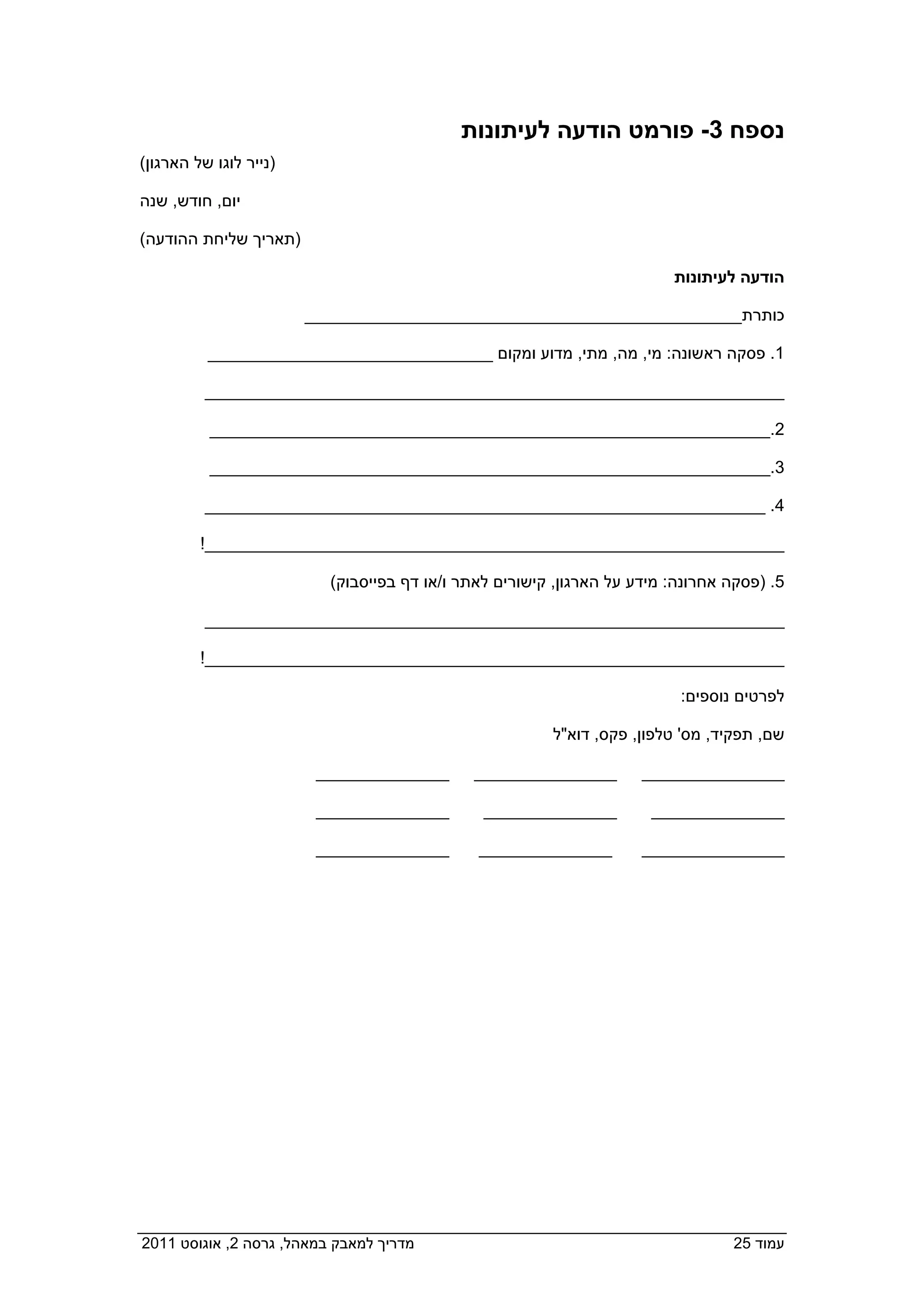 ‫נספח 3- פורמט הודעה לעיתונות‬
 ‫)נייר לוגו של הארגון(‬

 ‫יום, חודש, שנה‬

 ‫)תאריך שליחת ההודעה(‬

                                                                           ‫הודעה לעיתונות‬

                         ‫כותרת______________________________________________‬

           ‫1. פסקה ראשונה: מי, מה, מתי, מדוע ומקום ______________________________‬

           ‫_____________________________________________________________‬

           ‫2.___________________________________________________________‬

           ‫3.___________________________________________________________‬

           ‫4. ___________________________________________________________‬

          ‫_____________________________________________________________!‬

                            ‫5. )פסקה אחרונה: מידע על הארגון, קישורים לאתר ו/או דף בפייסבוק(‬

           ‫_____________________________________________________________‬

          ‫_____________________________________________________________!‬

                                                                            ‫לפרטים נוספים:‬

                                                          ‫שם, תפקיד, מס' טלפון, פקס, דוא"ל‬

                          ‫______________‬       ‫_______________‬         ‫_______________‬

                          ‫______________‬         ‫______________‬         ‫______________‬

                         ‫______________  ‬       ‫______________‬         ‫_______________‬




‫מדריך למאבק במאהל, גרסה 2, אוגוסט 1102  ‬                                           ‫עמוד 52‬
 
