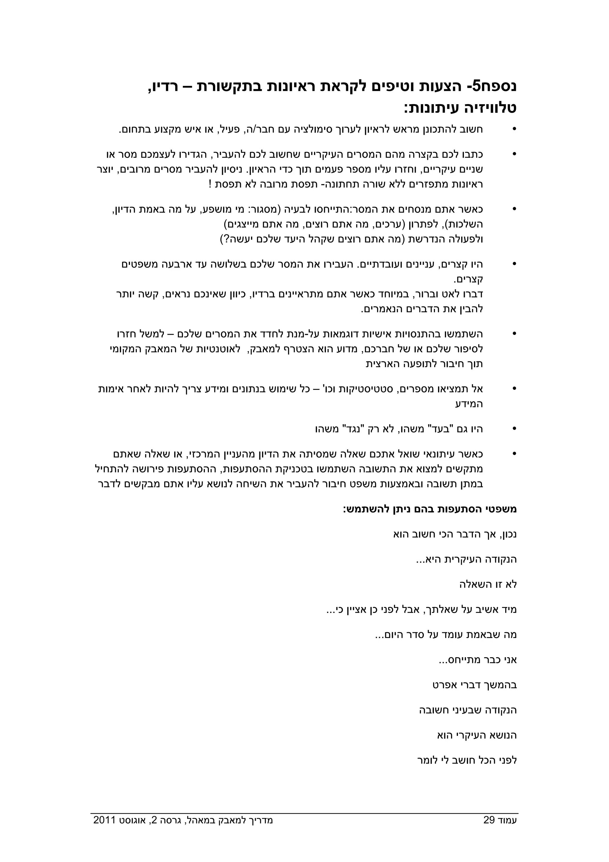 ‫נספח5- הצעות וטיפים לקראת ראיונות בתקשורת – רדיו,‬
                                               ‫טלוויזיה עיתונות:‬
      ‫חשוב להתכונן מראש לראיון לערוך סימולציה עם חבר/ה, פעיל, או איש מקצוע בתחום.‬              ‫‪‬‬

    ‫כתבו לכם בקצרה מהם המסרים העיקריים שחשוב לכם להעביר, הגדירו לעצמכם מסר או‬                  ‫‪‬‬
  ‫שניים עיקריים, וחזרו עליו מספר פעמים תוך כדי הראיון. ניסיון להעביר מסרים מרובים, יוצר‬
                         ‫ראיונות מתפזרים ללא שורה תחתונה- תפסת מרובה לא תפסת !‬

     ‫כאשר אתם מנסחים את המסר:התייחסו לבעיה )מסגור: מי מושפע, על מה באמת הדיון,‬                 ‫‪‬‬
                            ‫השלכות(, לפתרון )ערכים, מה אתם רוצים, מה אתם מייצגים(‬
                           ‫ולפעולה הנדרשת )מה אתם רוצים שקהל היעד שלכם יעשה?(‬

       ‫היו קצרים, עניינים ועובדתיים. העבירו את המסר שלכם בשלושה עד ארבעה משפטים‬                ‫‪‬‬
                                                                             ‫קצרים.‬
      ‫דברו לאט וברור, במיוחד כאשר אתם מתראיינים ברדיו, כיוון שאינכם נראים, קשה יותר‬
                                                          ‫להבין את הדברים הנאמרים.‬

      ‫השתמשו בהתנסויות אישיות דוגמאות על-מנת לחדד את המסרים שלכם – למשל חזרו‬                   ‫‪‬‬
    ‫לסיפור שלכם או של חברכם, מדוע הוא הצטרף למאבק, לאוטנטיות של המאבק המקומי‬
                                                      ‫תוך חיבור לתופעה הארצית‬

  ‫אל תמציאו מספרים, סטטיסטיקות וכו' – כל שימוש בנתונים ומידע צריך להיות לאחר אימות‬             ‫‪‬‬
                                                                             ‫המידע‬

                                                 ‫היו גם "בעד" משהו, לא רק "נגד" משהו‬           ‫‪‬‬

     ‫כאשר עיתונאי שואל אתכם שאלה שמסיתה את הדיון מהעניין המרכזי, או שאלה שאתם‬                  ‫‪‬‬
 ‫מתקשים למצוא את התשובה השתמשו בטכניקת ההסתעפות, ההסתעפות פירושה להתחיל‬
‫במתן תשובה ובאמצעות משפט חיבור להעביר את השיחה לנושא עליו אתם מבקשים לדבר  ‬

                                                        ‫משפטי הסתעפות בהם ניתן להשתמש:‬

                                                                   ‫נכון, אך הדבר הכי חשוב הוא‬

                                                                        ‫הנקודה העיקרית היא...‬

                                                                                 ‫לא זו השאלה‬

                                                    ‫מיד אשיב על שאלתך, אבל לפני כן אציין כי...‬

                                                               ‫מה שבאמת עומד על סדר היום...‬

                                                                             ‫אני כבר מתייחס...‬

                                                                           ‫בהמשך דברי אפרט‬

                                                                        ‫הנקודה שבעיני חשובה‬

                                                                            ‫הנושא העיקרי הוא‬

                                                                        ‫לפני הכל חושב לי לומר‬




‫מדריך למאבק במאהל, גרסה 2, אוגוסט 1102  ‬                                                  ‫עמוד 92‬
 