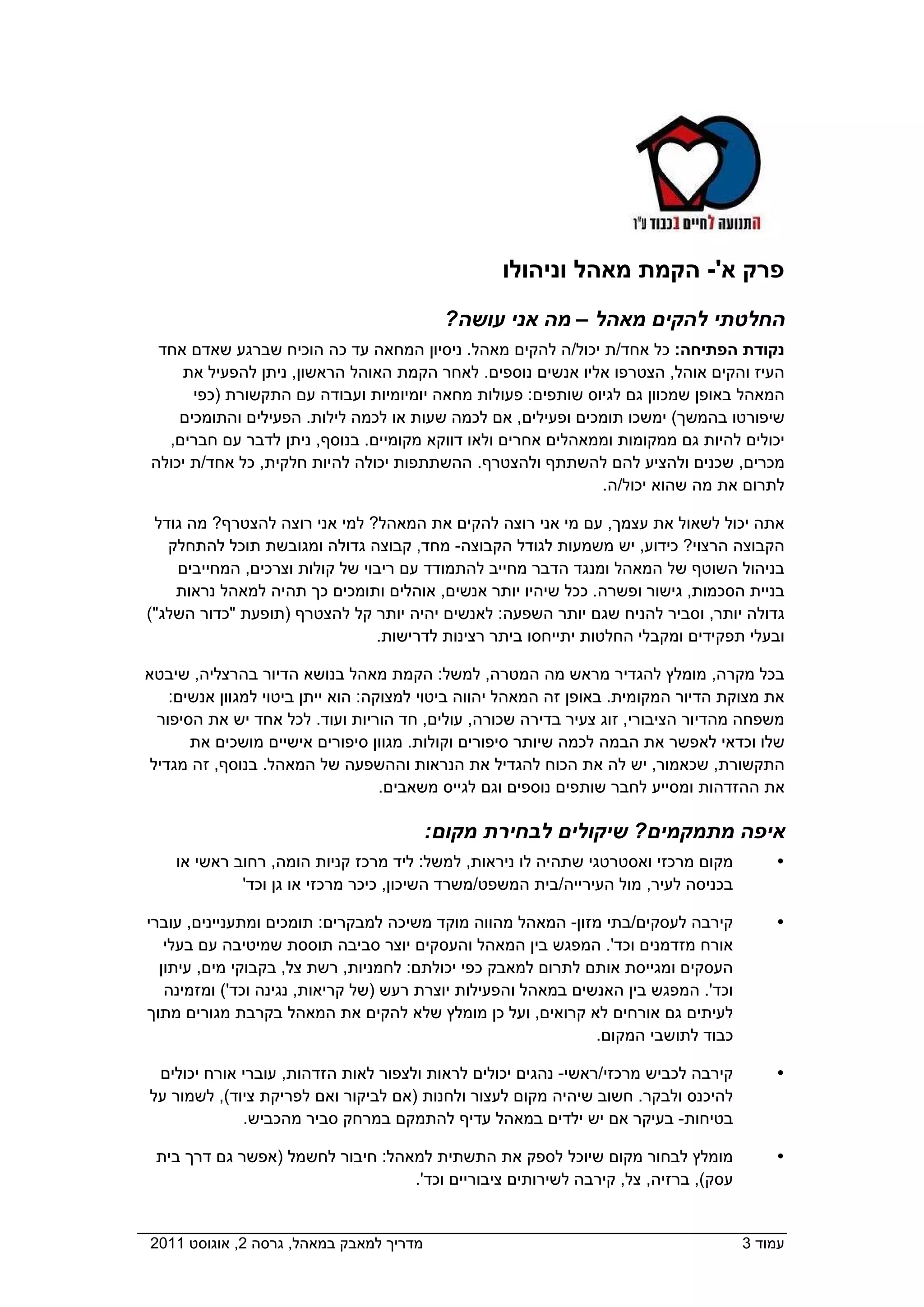 ‫פרק א'- הקמת מאהל וניהולו‬
                                            ‫החלטתי להקים מאהל – מה אני עושה?‬
  ‫נקודת הפתיחה: כל אחד/ת יכול/ה להקים מאהל. ניסיון המחאה עד כה הוכיח שברגע שאדם אחד‬
     ‫העיז והקים אוהל, הצטרפו אליו אנשים נוספים. לאחר הקמת האוהל הראשון, ניתן להפעיל את‬
       ‫המאהל באופן שמכוון גם לגיוס שותפים: פעולות מחאה יומיומיות ועבודה עם התקשורת )כפי‬
     ‫שיפורטו בהמשך( ימשכו תומכים ופעילים, אם לכמה שעות או לכמה לילות. הפעילים והתומכים‬
   ‫יכולים להיות גם ממקומות וממאהלים אחרים ולאו דווקא מקומיים. בנוסף, ניתן לדבר עם חברים,‬
 ‫מכרים, שכנים ולהציע להם להשתתף ולהצטרף. ההשתתפות יכולה להיות חלקית, כל אחד/ת יכולה‬
                                                              ‫לתרום את מה שהוא יכול/ה.‬

 ‫אתה יכול לשאול את עצמך, עם מי אני רוצה להקים את המאהל? למי אני רוצה להצטרף? מה גודל‬
   ‫הקבוצה הרצוי? כידוע, יש משמעות לגודל הקבוצה- מחד, קבוצה גדולה ומגובשת תוכל להתחלק‬
    ‫בניהול השוטף של המאהל ומנגד הדבר מחייב להתמודד עם ריבוי של קולות וצרכים, המחייבים‬
    ‫בניית הסכמות, גישור ופשרה. ככל שיהיו יותר אנשים, אוהלים ותומכים כך תהיה למאהל נראות‬
‫גדולה יותר, וסביר להניח שגם יותר השפעה: לאנשים יהיה יותר קל להצטרף )תופעת "כדור השלג"(‬
                                ‫ובעלי תפקידים ומקבלי החלטות יתייחסו ביתר רצינות לדרישות.‬

‫בכל מקרה, מומלץ להגדיר מראש מה המטרה, למשל: הקמת מאהל בנושא הדיור בהרצליה, שיבטא‬
    ‫את מצוקת הדיור המקומית. באופן זה המאהל יהווה ביטוי למצוקה: הוא ייתן ביטוי למגוון אנשים:‬
  ‫משפחה מהדיור הציבורי, זוג צעיר בדירה שכורה, עולים, חד הוריות ועוד. לכל אחד יש את הסיפור‬
       ‫שלו וכדאי לאפשר את הבמה לכמה שיותר סיפורים וקולות. מגוון סיפורים אישיים מושכים את‬
 ‫התקשורת, שכאמור, יש לה את הכוח להגדיל את הנראות וההשפעה של המאהל. בנוסף, זה מגדיל‬
                                    ‫את ההזדהות ומסייע לחבר שותפים נוספים וגם לגייס משאבים.‬

                                           ‫איפה מתמקמים? שיקולים לבחירת מקום:‬
    ‫מקום מרכזי ואסטרטגי שתהיה לו ניראות, למשל: ליד מרכז קניות הומה, רחוב ראשי או‬          ‫‪‬‬
            ‫בכניסה לעיר, מול העירייה/בית המשפט/משרד השיכון, כיכר מרכזי או גן וכד'  ‬

‫קירבה לעסקים/בתי מזון- המאהל מהווה מוקד משיכה למבקרים: תומכים ומתעניינים, עוברי‬           ‫‪‬‬
   ‫אורח מזדמנים וכד'. המפגש בין המאהל והעסקים יוצר סביבה תוססת שמיטיבה עם בעלי‬
  ‫העסקים ומגייסת אותם לתרום למאבק כפי יכולתם: לחמניות, רשת צל, בקבוקי מים, עיתון‬
   ‫וכד'. המפגש בין האנשים במאהל והפעילות יוצרת רעש )של קריאות, נגינה וכד'( ומזמינה‬
‫לעיתים גם אורחים לא קרואים, ועל כן מומלץ שלא להקים את המאהל בקרבת מגורים מתוך‬
                                                             ‫כבוד לתושבי המקום.  ‬

  ‫קירבה לכביש מרכזי/ראשי- נהגים יכולים לראות ולצפור לאות הזדהות, עוברי אורח יכולים‬        ‫‪‬‬
 ‫להיכנס ולבקר. חשוב שיהיה מקום לעצור ולחנות )אם לביקור ואם לפריקת ציוד(, לשמור על‬
              ‫בטיחות- בעיקר אם יש ילדים במאהל עדיף להתמקם במרחק סביר מהכביש.‬

  ‫מומלץ לבחור מקום שיוכל לספק את התשתית למאהל: חיבור לחשמל )אפשר גם דרך בית‬               ‫‪‬‬
                                  ‫עסק(, ברזיה, צל, קירבה לשירותים ציבוריים וכד'.  ‬


‫מדריך למאבק במאהל, גרסה 2, אוגוסט 1102  ‬                                              ‫עמוד 3‬
 